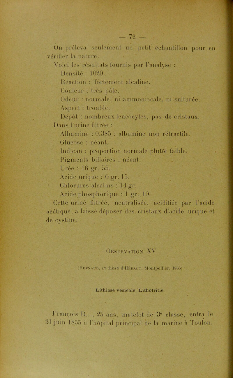 vérifier la nature. > Voici les résultats fournis par l’analyse : Densité : 1020. Réaction : fortement alcaline. Couleur : très pale. Odeur : normale, ni ammoniacale, ni sulfurée. Aspect : trouble. Dépôt : nombreux leucocytes, pas de cristaux. Dans l'urine (iltrée : Albumine : 0,385 : albumine non rétractile. Glucose : néant. Indican : proportion normale plutôt faible. Pigments biliaires : néant. Urée : 16 gr. 55. Acide urique : 0 gr. 15. Chlorures alcalins : I 1 gr. Acide phosphorique : 1 gr. 10. Cette uriné filtrée, neutralisée, acidiliée par l'acide acétique, a laissé déposer des cristaux d'acide urique et de cystine. Observation XV ■ Reynaud. in thèse cITIéraut, Montpellier, 1856) Lithiase vésicale. Lithotritie François R..., 25 ans, matelot de 3e 21 juin 18:).) à l'hôpital principal de la classe, entra le marine à Toulon.