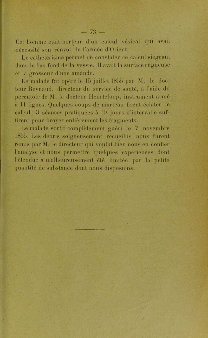 Cel homme était porteur d'un calcul vésical qui avait -nécessité son renvoi de l’armée d'Orient. Le cathétérisme permet d'e constater ce calcul siégeant dans le bas-fond de la vessie. Il avait la surface rugueuse et la grosseur d une amande. Le malade fut opéré le 15 juillet 1855 par M. le doc- teur Reynaud, directeur du service de santé, à l’aide du percutoir de M. le docteur Heurteloup, instrument armé à 11 lignes. Quelques coups de marteau tirent éclater le calcul ; 3 séances pratiquées à 10 jours d’iqtervalle suf- firent pour broyer entièrement les fragments. Le malade sortit complètement guéri le 7 novembre 1855. Les débris soigneusement recueillis nous furent remis par M. le directeur qui voulut bien nous en confier l’analyse et nous permettre quelques expériences dont l’étendue a malheureusement été limitée par la petite quantité de substance dont nous disposions.