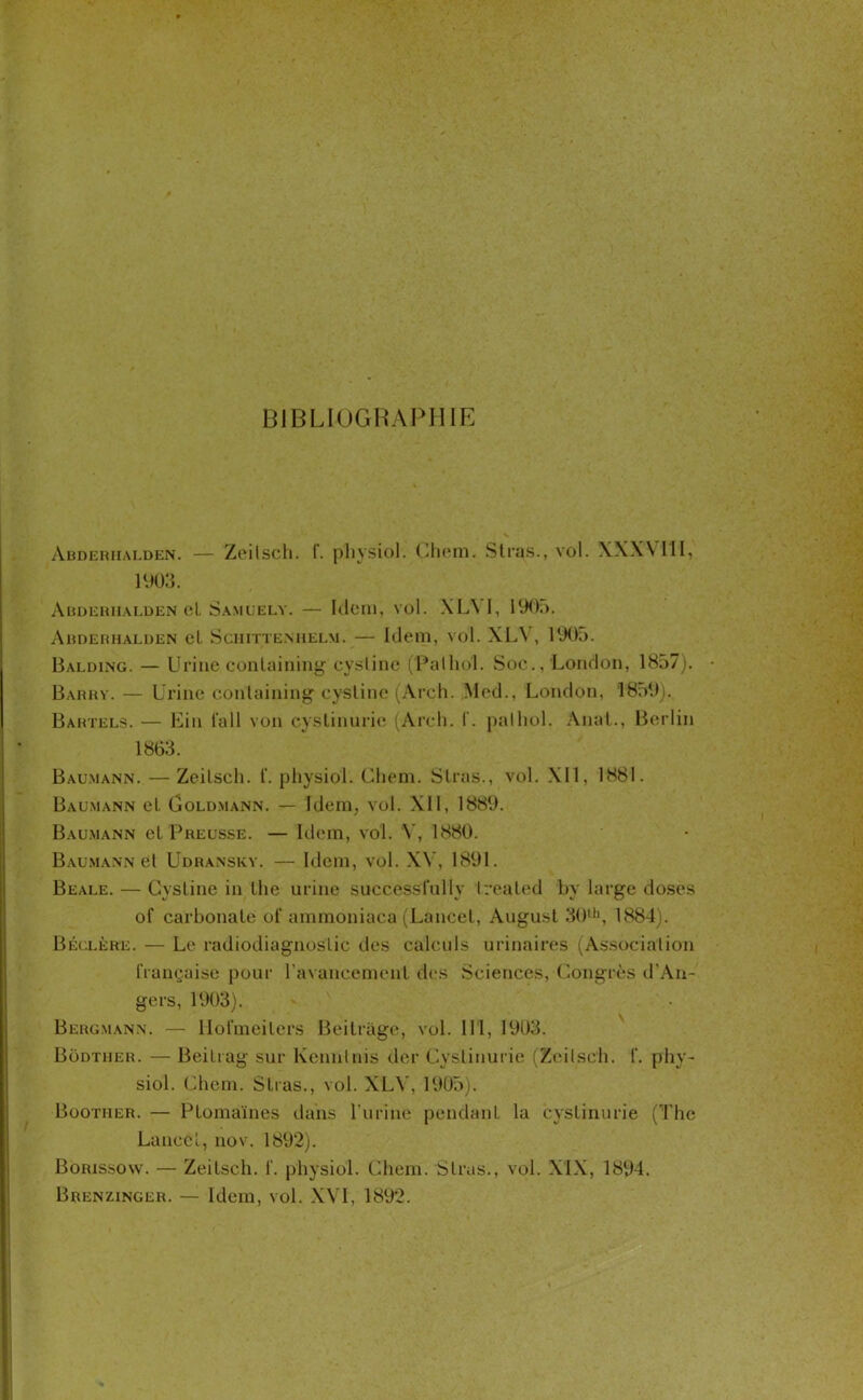 BIBLIOGRAPHIE Abderhalden. — Zeilsch. (. physiol. Chem. Stras., vol. \XX\ III, 1903. Abderhalden el Samuely. — Idem, vol. XL\ I, I90;>. Abdërhalden et Schittenhelm. — Idem, vol. XL\ , 1005. Balding. — Urine conlaining cystine (Pathol. Soc., London, 1857). Barry. — Urine containing cystine (Arch. Med., London, 1859). Bahtels. — Ein l’ail von cystinurie (Arch. t. palhol. Anal., Berlin 1863. Bau.mann. — Zeitsch. t‘. physiol. Chem. Stras., vol. XII, 1881. Baumann et Goldmann. — Idem, vol. XII, 1889. Bau.mann et Preusse. — Idem, vol. Y, 1880. Baumann et Udransky. — Idem, vol. XV, 1891. Beale. — Cystine in the urine successfully treated by large doses of carbonate of ammoniacs (Lancet, August 30th, 1884). Béclère. — Le radiodiagnostic des calculs urinaires (Association française pour l'avancement des Sciences, Congrès d'An- gers, 1903). Bergmann. — llofmeiters Beitrage, vol. III, 1903. Bodther. — Beitrag sur Kennlnis der Cystinurie (Zeilsch. f. phy- siol. Chem. Stras., vol. XLY, 1905). Boother. — Ptomaïnes dans l’urine pendant la cystinurie (The Lance l, nov. 1892). Borissow. — Zeitsch. f. physiol. Chem. Stras., vol. XIX, 1894. Brenzinger. — Idem, vol. XVI, 1892.