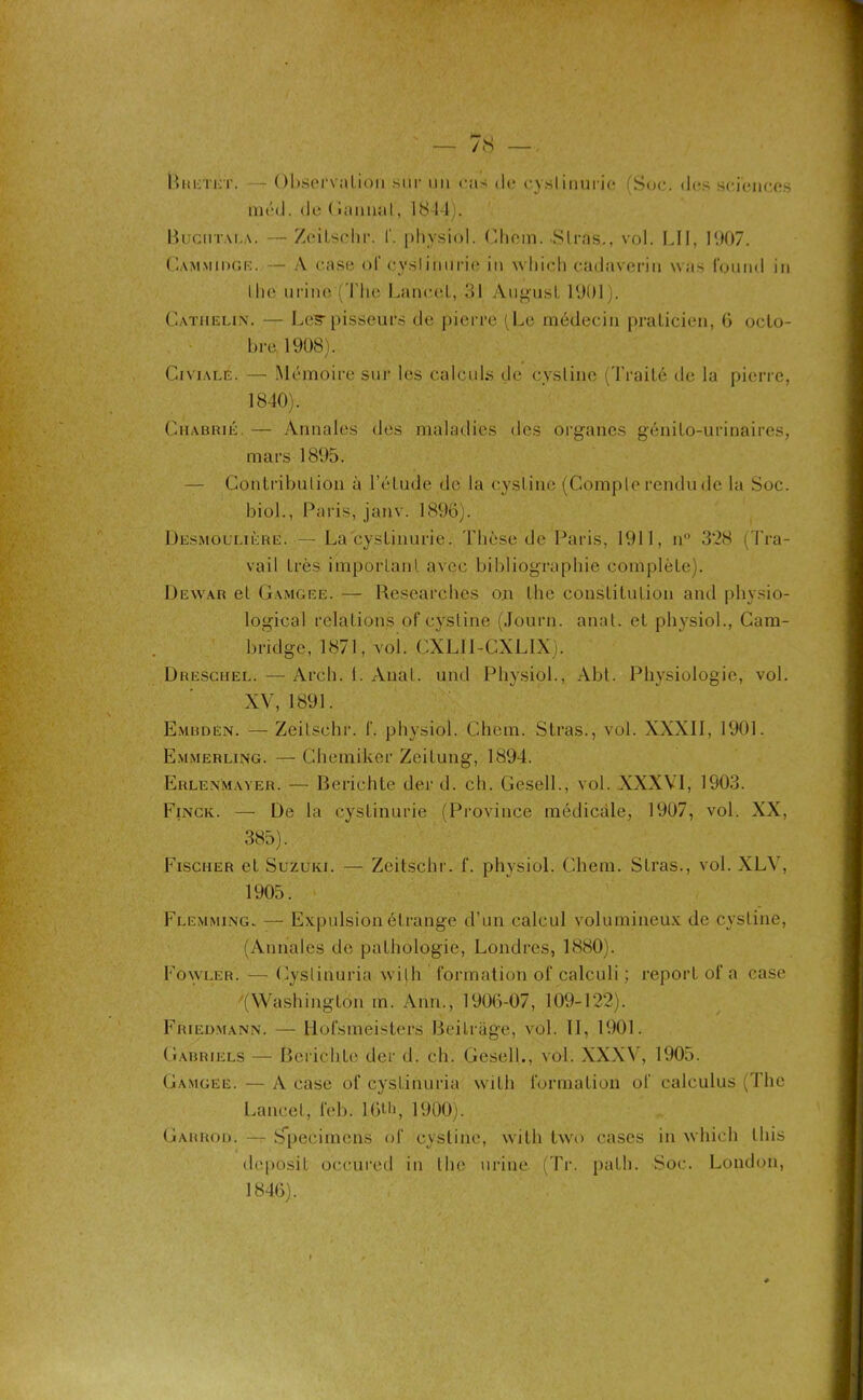 — 7«S — BreTet. - Observation sur un cas de cyslinurie (Soc. «les sciences méd. de ( cumul, 1844). Bucmtai.a. — Zeilschr. f. physiol. Cliein. Stras., vol. LU, 1007. Gammiogr. — A case of cysliiiurie in which cadaveriu was l'ouiid in the urine (The Lancet, 31 Augusl 1901). Catiielin. — Les-pisseurs de pierre (Le médecin praticien, 6 octo- bre 1908). Civialé. — Mémoire sur les calcid.s de cystine (Traité de la pierre, 1840). Ciiabrié. — Annales des maladies des organes génito-urinaires, mars 1895. — Contribution à l’étude de la cystine (Compte rendu de la Soc. biol., Paris, janv. 1896). Desmoulière.— La cyslinurie. Thèse de Paris, 1911, n° 328 (Tra- vail très important avec bibliographie complète). Dewar et Gamgee. — Researelies on the constitution and physio- logical relations of cystine (Journ. anat. et physiol., Cam- bridge, 1871, vol. CXL1I-CXLIX). Dreschel. —Arch. 1. Anàt. und Physiol., Abt. Physiologie, vol. XV, 1891. Embdén. — Zeilschr. f. physiol. Chem. Stras., vol. XXXII, 1901. Emmerling. — Chemiker Zeitung, 1894. Erlenmayer. — Berichte der d. ch. Gesell., vol. XXXVI, 1903. Fince. — De la cyslinurie (Province médicale, 1907, vol. XX, 385). Fischer et Suzuki. — ZeitSchr. f. physiol. Chem. Stras., vol. XLV, 1905. Flemming- — Expulsion étrange d’un calcul volumineux de cystine, (Annales de pathologie, Londres, 1880). Fowler. — Cyslinuria wilh formation of calculi ; report of a case '(Washington m. Ann., 1906-07, 109-122). Friedmann. — Hofsmeisters Beitrage, vol. II, 1901. Gabriels — Berichte der d. ch. Gesell., vol. XXXV, 1905. Gamgee. — A case of cyslinuria wilh formation of calculus (The Lancet, feb. l-6th, 1900). Garrod. — Spécimens of cystine, with two cases in which lliis deposit occured in the urine (Tr. path. Soc. London, 1846).