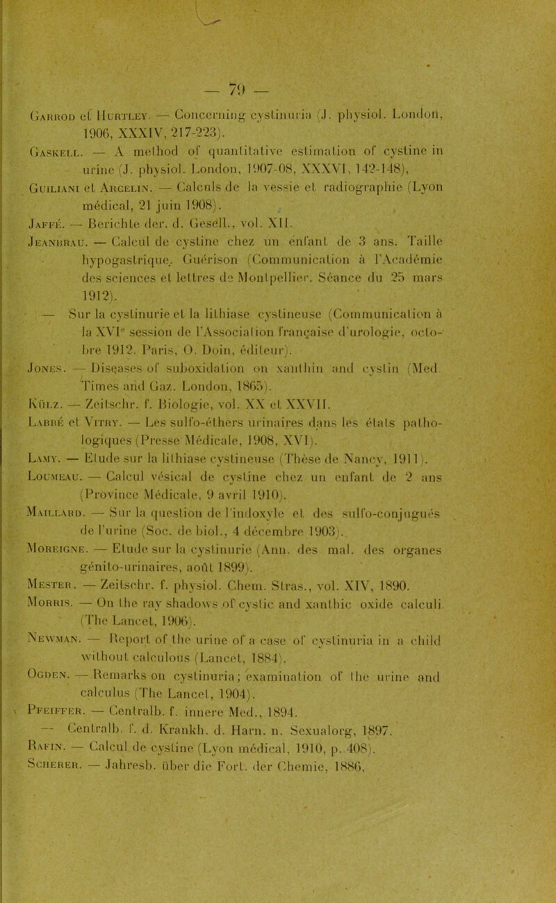 Garrod et IIlrxley. — Concerning cyslinuria (J. physiol. London, 1906, XXXIV, 217-223). Gaskell. — A method of quanlitntive estimation of cysline in urine (J. physiol. London, 1907-08, XXXVI, 142-148), Guiliani el Arceli.w — Calculs de la vessie et radiographie (Lyon médical, 21 juin 1908). Jaffé. — Berichle der. d. Geséll., vol. XII. Jeanbrau. — Calcul de cysline chez un énl'anl de 3 ans. Taille hypogastrique.. Guérison (Communication à l’Académie des sciences el lettres de Montpellier. Séance du 25 mars 1912). — Sur la cystinurie et la lithiase cysline use (Communication à la XYT' session de l'Associalion française d’urologie, octo- bre 1912. Paris, O. Doin, éditeur). Jones. —Disçases of suboxidalion on xanthin and cystin (Med. Times and Gaz. London, 1865). Külz. — Zeitschr. f. Biologie, vol. XX et XXVII. Labbé et Vitry. — Les sulfo-éthers urinaires dans les étals patho- logiques (Presse Médicale, 1908, XVÏ). Lamy. — Elude sur la lithiase cystineuse (Thèse de Nancy, 1911). Lou.meau. — Calcul vésical de cysline chez un enfant de 2 ans (Province Médicale, 9 avril 1910). Maillard. — Sur la question de 1 indoxyle et des sulfo-conjugués de l’urine (Soc. de biol., 4 décembre 1903).. Moreigne. — Etude sur la cystinurie (Ann. des mal. des organes génito-urinaires, août 1899). Mester. —Zeitschr. f. physiol. Chem. Stras., vol. XIV, 1890. Morris. — On lhe ray shadows .of cyslic and xanthic oxide calculi (The Lancet, 1906). Newman. — Report of lhe urine of a case of cyslinuria in a ehild wilhout calculons (Lancet, 1884). Ogden.—Remarks on cyslinuria ; examination of lhe urine and calcul us (The Lancet, 1904). Pfeiffer. — Gentralb. f. innere Med., 1894. Gentralb. 1. d. Krankh. d. Harn. n. Scxualorg, 1897. Rafin. — Calcul de cysline (Lyon médical, 1910, p. 408). Scherer. —Jahresb. über die Fort, der Chemie, 1886.