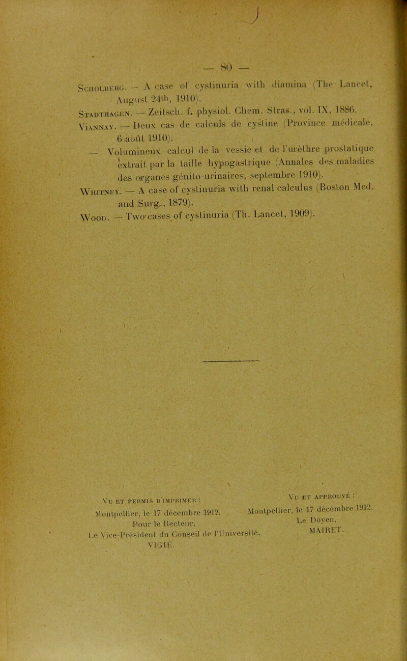 _ 80 — Sc.iiOLiiuBG. — A case <d' cyslinuria willi dinmina (The Lancet, Augusl 24tb, 1910). Stadt.hag.en. — ZeiLscli. L physiol. Chem. Stras., vol. IX, 1886. Vîannay. — Deux cas de calculs de cysline (Province médicale, 6 août 1910). — Volumineux calcul de la vessie et de l'urèthre prostatique extrait par la taille hypogastrique (Annales des maladies des organes génito-urinaires, septembre 1910). Whitney. — A case of cyslinuria witli rénal calculus (Boston Med. and Surg.., 1879). Wood. — Two-cases.of cyslinuria (Th. Lancet, 1909). \ Vü ET PERMIS D IMPRIMER : Montpellier, le 17 décembre 1912. Pour le Recteur, Le Vice-Président du Conseil de l’I niversite, VIRIL. Vu ET APPROUVÉ : Montpellier, le 17 décembre 1912. Le Doyen, MAI RH T-