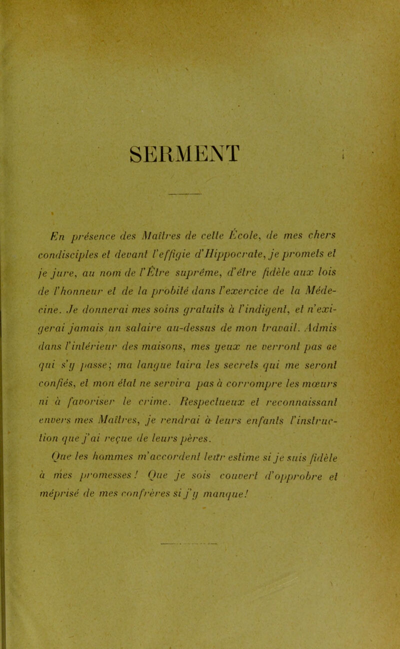 SERMENT t En présence des Maîtres cle celle Ecole, de mes chers condisciples el devant l'effigie d.' Hippocrate, je promets et je jure, au nom de l'Être suprême, d'être fidèle aux lois de l'honneur el de la probité dans l’exercice de la Méde- cine. Je donnerai mes soins gratuits à l'indigent, el n'exi- gerai jamais un salaire au-dessus de mon travail. Admis dans l'intérieur des maisons, mes yeux ne verront pas c*e qui s’y passe; ma langue taira les secrets qui me seront confiés, et mon étal ne servira pas à corrompre les mœurs ni à favoriser le c/dtne. Hespeclueux el reconnaissant envers mes Mail/‘es, je rendrai à leurs enfants l'instruc- tion que j'ai reçue de leurs pères. Que les hommes m accordent leiTr estime si je suis fidèle à nies promesses ! Que je sois couvert d’opprobre el méprisé de mes confrères si j’y manque! \