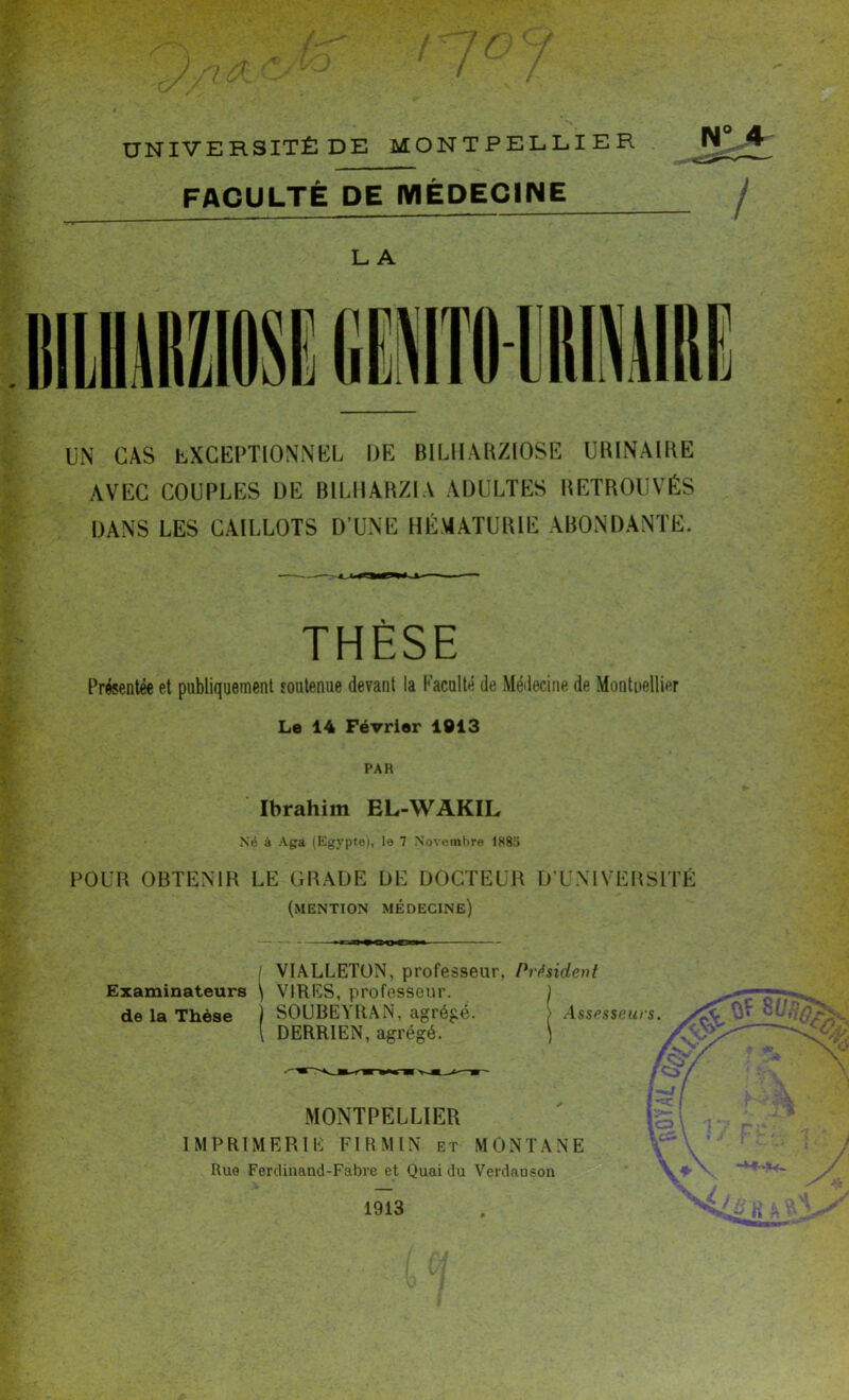 f / UNIVERSITÉ DE MONTPELLIER FACULTÉ DE MÉDECINE LA JJ UN CAS EXCEPTIONNEL DE BILHARZIOSE URINAIRE AVEC COUPLES DE B1LHARZIA ADULTES RETROUVÉS DANS LES CAILLOTS D’UNE HÉMATURIE ABONDANTE. THÈSE Présentée et publiquement soutenue devant la Faculté de Médecine de Montuellier Le 14 Février 1013 PAR Ibrahim EL-WAKIL Né à Aga (Egypte), le 7 Novembre 1885 POUR OBTENIR LE GRADE DE DOCTEUR D’UNIVERSITÉ (mention médecine) Examinateurs de la Thèse VIALLETON, professeur, Président VIRES, professeur. SOUBEYRAN, agrégé. DERRIEN, agrégé. I MONTPELLIER IMPRIMERIE FÏRMIN et MONTANE Rue Ferdinand-Fabre et Quai du Verdauson 1913