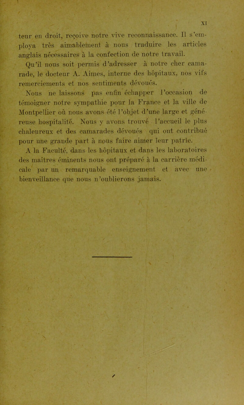 teur en droit, reçoive notre vive reconnaissance. Il s’em- ploya très aimablement à nous traduire les articles anglais nécessaires à la confection de notre travail. Qu’il nous soit permis d’adresser à notre cher cama- rade, le docteur A. Aimes, interne des hôpitaux, nos vifs remerciements et nos sentiments dévoués. Nous ne laissons pas enfin échapper l’occasion de témoigner notre sympathie pour la France et la ville de Montpellier où nous avons été l’objet d’une large et géné- reuse hospitalité. Nous y avons trouvé l’accueil le plus chaleureux et des camarades dévoués qui ont contribué pour une grande part à nous faire aimer leur patrie. A la Faculté, dans les hôpitaux et dans les laboratoires des maîtres éminents nous ont préparé à la carrière médi- cale par un remarquable enseignement et avec une bienveillance que nous n’oublierons jamais. ✓