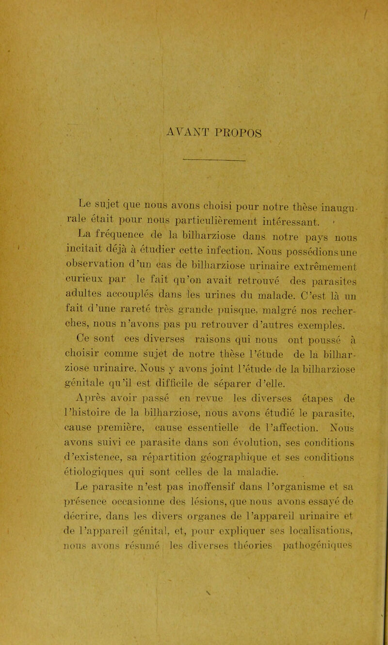 AVANT PROPOS Lg sujet que nous avons choisi pour notre thèse inaugu- raie était pour nous particulièrement intéressant. 1 La fréquence de la bilharziose dans notre pays nous incitait déjà à étudier cette infection. Nous possédions une observation d’un cas de bilharziose urinaire extrêmement curieux par le fait qu’on avait retrouvé des parasites adultes accouplés dans les urines du malade. C’est là un fait d’une rareté très grande puisque, malgré nos recher- ches, nous n’avons pas pu retrouver d’autres exemples. Ce sont ces diverses raisons qui nous ont poussé à choisir comme sujet de notre thèse l’étude de la bilhar- ziose urinaire. Nous y avons joint l’étude de la bilharziose génitale qu’il est difficile de séparer d’elle. Après avoir passé en revue les diverses étapes de l’histoire de la bilharziose, nous avons étudié le parasite, cause première, cause essentielle de l’affection. Nous avons suivi ce parasite dans son évolution, ses conditions d’existence, sa répartition géographique et ses conditions étiologiques qui sont celles de la maladie. Le parasite n’est pas inoffensif dans l’organisme et sa présence occasionne des lésions, que nous avons essayé de décrire, dans les divers organes de l’appareil urinaire et de l’appareil génital, et, pour expliquer ses localisations, nous avons résumé les diverses théories patliogéniques