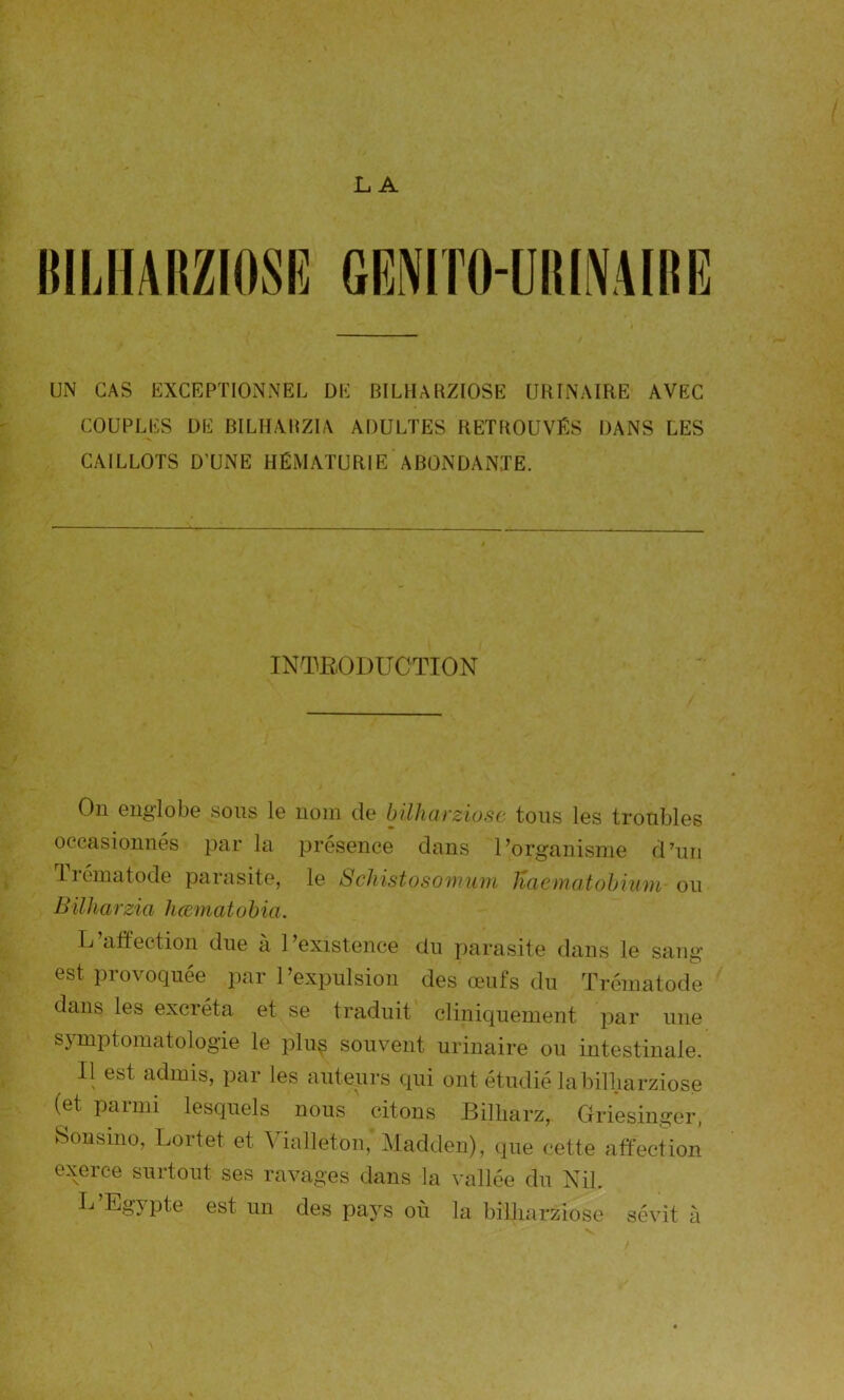 LA BILHARZIOSE UN CAS EXCEPTIONNEL DE BILHARZIOSE URINAIRE AVEC COUPLES DE BILHARZIA ADULTES RETROUVÉS DANS LES CAILLOTS D’UNE HÉMATURIE ABONDANTE. INTRODUCTION On englobe sous le nom de bilharziose tous les troubles occasionnés par la présence dans l’organisme d’un 1 rémat ode parasite, le Schistosomum Haematobium ou Bilharzia haematobia. L’affection due à l’existence du parasite dans le sang- est provoquée par l’expulsion des œufs du Trématode dans les excréta et se traduit cliniquement par une symptomatologie le pluç souvent urinaire ou intestinale. Il est admis, par les auteurs qui ont étudié la bilharziose (et parmi lesquels nous citons Billiarz, Griesinger, Sonsino, Lortet et Vialleton,' Madden), que cette affection exerce surtout ses ravages dans la vallée du Nil. L’Egypte est un des pays où la bilharziose sévit à