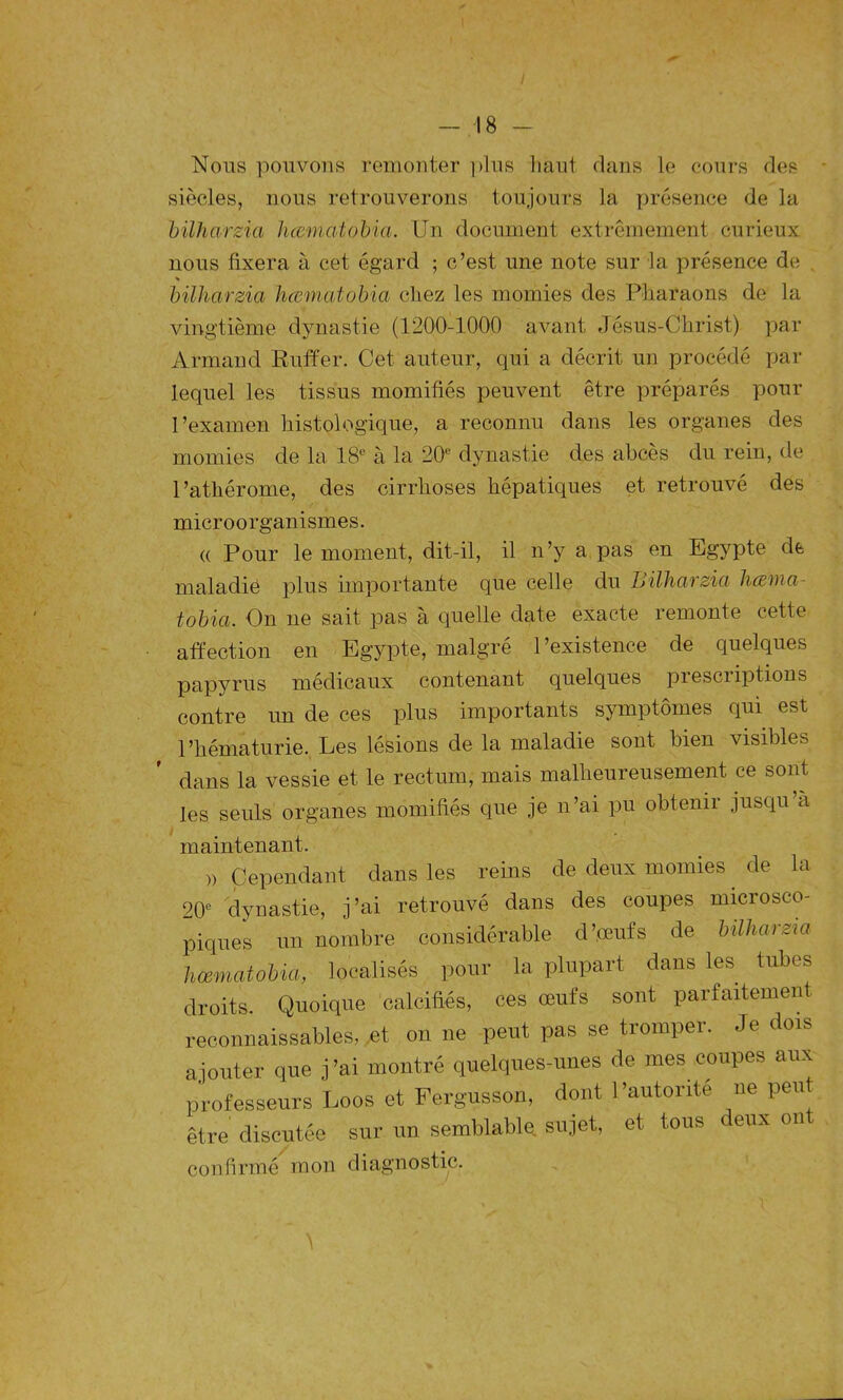 Nous pouvons remonter plus haut dans le cours des siècles, nous retrouverons toujours la présence de la bilharzia hcematobia. Un document extrêmement curieux nous fixera à cet égard ; c’est une note sur la présence de . * bilharzia hcematobia chez les momies des Pharaons de la vingtième dynastie (1200-1000 avant Jésus-Christ) par Armand Ruffer. Cet auteur, qui a décrit un procédé par lequel les tissus momifiés peuvent être préparés pour l’examen histologique, a reconnu dans les organes des momies de la 18e à la 20e dynastie des abcès du rein, de l’athérome, des cirrhoses hépatiques et retrouvé des microorganismes. « Pour le moment, dit-il, il n’y a pas en Egypte de maladie plus importante que celle du Bilharzia hœma- tobia. On ne sait pas à quelle date exacte remonte cette affection en Egypte, malgré l’existence de quelques papyrus médicaux contenant quelques piesciiptions contre un de ces plus importants symptômes qui est l’hématurie. Les lésions de la maladie sont bien visibles dans la vessie et le rectum, mais malheureusement ce sont les seuls organes momifiés que je n’ai pu obtenir jusqu a maintenant. » Cependant dans les reins de deux momies de la 20e dynastie, j’ai retrouvé dans des coupes microsco- piques un nombre considérable d’œufs de bilharzia hcematobia, localisés pour la plupart dans les tubes droits. Quoique calcifiés, ces œufs sont parfaitement reconnaissables, et on ne peut pas se tromper. Je dois ajouter que j’ai montré quelques-unes de mes coupes aux professeurs Loos et Fergusson, dont l’autorité ne peut être discutée sur un semblable sujet, et tous i eux on confirmé mon diagnostic.