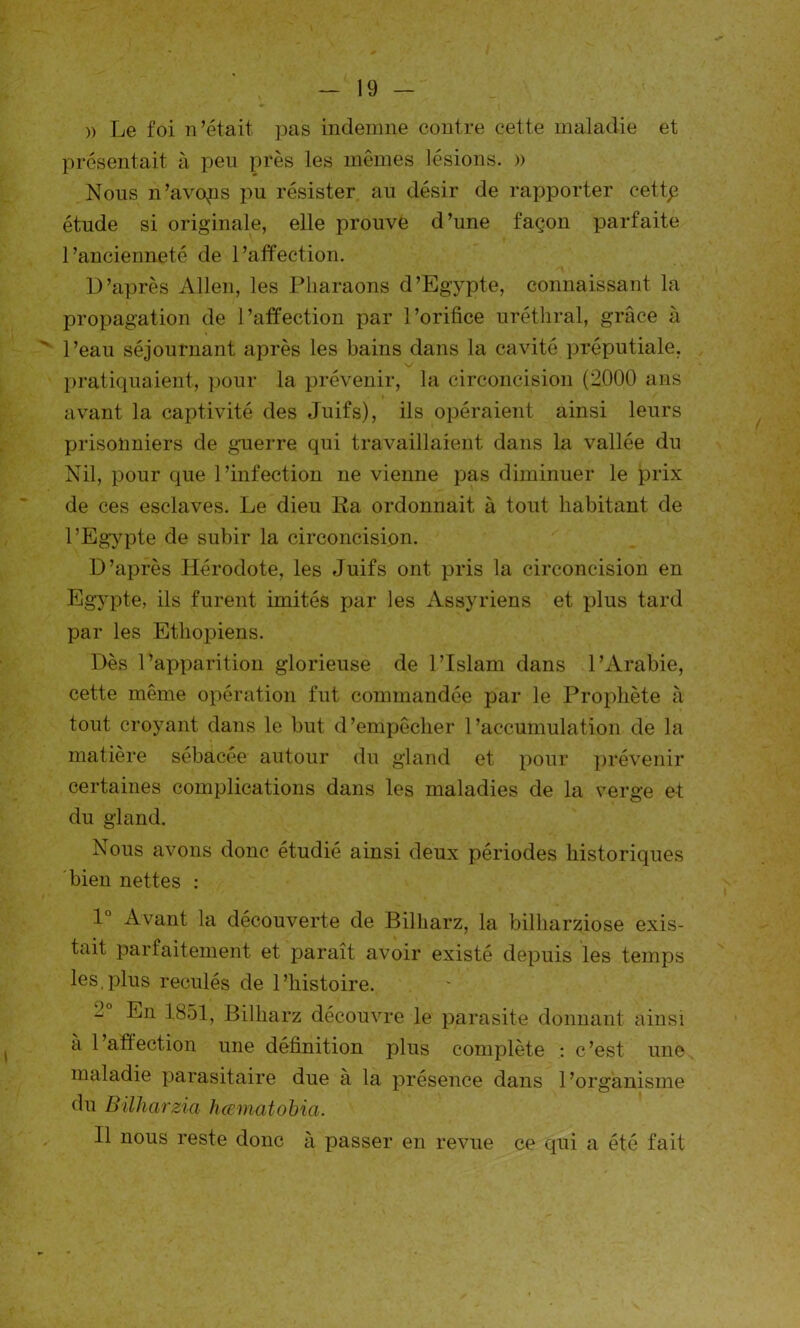 » Le foi n’était pas indemne contre cette maladie et présentait à peu près les mêmes lésions. » Nous n’avops pu résister au désir de rapporter cettp étude si originale, elle prouve d’une façon parfaite l’ancienneté de l’affection. D’après Allen, les Pharaons d’Egypte, connaissant la propagation de l’affection par l’orifice uréthral, grâce à  l’eau séjournant après les bains dans la cavité préputiale, pratiquaient, pour la prévenir, la circoncision (2000 ans avant la captivité des Juifs), ils opéraient ainsi leurs prisonniers de guerre qui travaillaient dans la vallée du Nil, pour que l’infection ne vienne pas diminuer le prix de ces esclaves. Le dieu Ra ordonnait à tout habitant de l’Egypte de subir la circoncision. D’après Hérodote, les Juifs ont pris la circoncision en Egypte, ils furent imités par les Assyriens et plus tard par les Ethopiens. Dès l’apparition glorieuse de l’Islam dans l’Arabie, cette même opération fut commandée par le Prophète h tout croyant dans le but d’empêcher l’accumulation de la matière sébacée autour du gland et pour prévenir certaines complications dans les maladies de la verge et du gland. Nous avons donc étudié ainsi deux périodes historiques bien nettes : 1° Avant la découverte de Bilharz, la bilharziose exis- tait parfaitement et paraît avoir existé depuis les temps les,plus reculés de l’histoire. 2 En 1851, Bilharz découvre le parasite donnant ainsi à l’affection une définition plus complète : c’est une maladie parasitaire due à la présence dans l’organisme du Billiarzia hœmatobia. Il nous reste donc à passer en revue ce qui a été fait