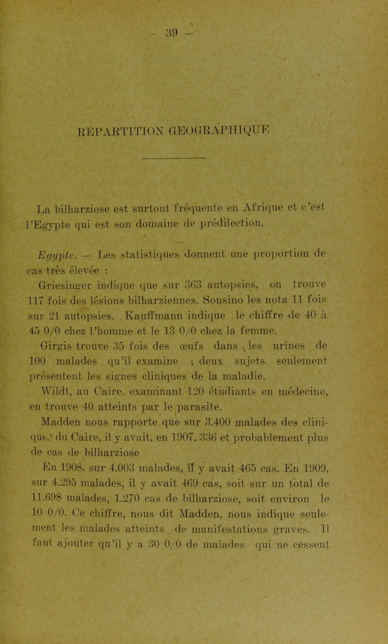 REPARTITION GEOGRAP HIQUE La bilharziose est surtout fréquente en Afrique et c’est l’Egypte qui est son domaine de prédilection. Egypte. — Les statistiques donnent une proportion de cas très élevée : Griesinger indique que sur 363 autopsies, on trouve 117 fois des lésions bilharziennes. Sonsino les nota 11 fois sur 21 autopsies. Kauffmann indique le chiffre de 40 à 45 0/0 chez l’homme et le 13 0/0 chez la femme. Girgis trouve 35 fois des œufs dans les urines de 100 malades qu’il examine ; deux sujets seulement présentent les signes cliniques de la maladie. Wildt, au Caire, examinant 120 étudiants en médecine, en trouve 40 atteints par le parasite. Madden nous rapporte que sur 3.400 malades des clini- ques du Caire, il y avait, en 1907, 336 et probablement plus de cas de bilharziose En 1908, sur 4.003 malades, il y avait 465 cas. En 1909, sur 4.295 malades, il y avait 469 cas, soit sur un total de 11.698 malades, 1.270 cas de bilharziose, soit environ le 10 0/0. Ce chiffre, nous dit Madden, nous indique seule- ment les malades atteints de manifestations graves. Il laut ajouter qu’il y a 30 0/0 de malades qui ne cessent