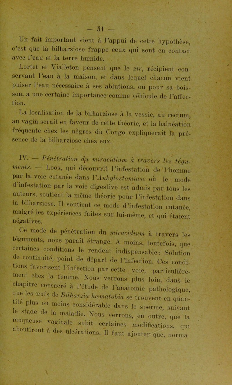 il fait inipoitant vient à l’appui de cette hypothèse, c’est que la bilharziose frappe ceux qui sont en contact avec 1 ’eau et la terre humide. Lor.tet et Vialleton pensent que le zir, récipient con- servant 1 eau à la maison, et dans lequel chacun vient puiser l’eau nécessaire à ses ablutions, ou pour sa bois- son, a une certaine importance comme véhicule de l’affec- tion. La localisation de la bilharziose à la vessie, au rectum, au vagin serait en faveur de cette théorie, et la balnéation fréquente chez les nègres du Congo expliquerait la pré- sence de la bilharziose chez eux. — Pénétration c\u miracidium à travers les tégu- ments. —- Loos, qui découvrit l’infestation de l’homme par la voie cutanée dans VAnkijlostomiase où le mode d’infestation par la voie digestive est admis par tous les auteurs, soutient la même théorie pour l’infestation dans la bilharziose. Il soutient ce mode d'infestation cutanée, malgré les expériences faites sur lui-même, et qui étaient négatives. ,Ce mode de Pénétration du miracidium à travers les téguments, nous paraît étrange. A moins, toutefois, que certaines conditions le rendent indispensable: Solution de continuité, point de départ de l'infection. Ces condi- tions favorisent l’infection par cette voie, particulière- ment chez la femme. Nous verrons plus loin, dans le cîapitre consacré à l’étude de l’anatomie pathologique que les œufs de Büharzy hœmatobia se trouvent en qiian- / 6 ,P S U “0ms considérable dans le sperme, suivant le stade de la maladie. Nous verrons, en outre, que la queuse vaginale subit certaines modifications, qui a JOutiront a des ulcérations. Il faut ajouter que, norma-