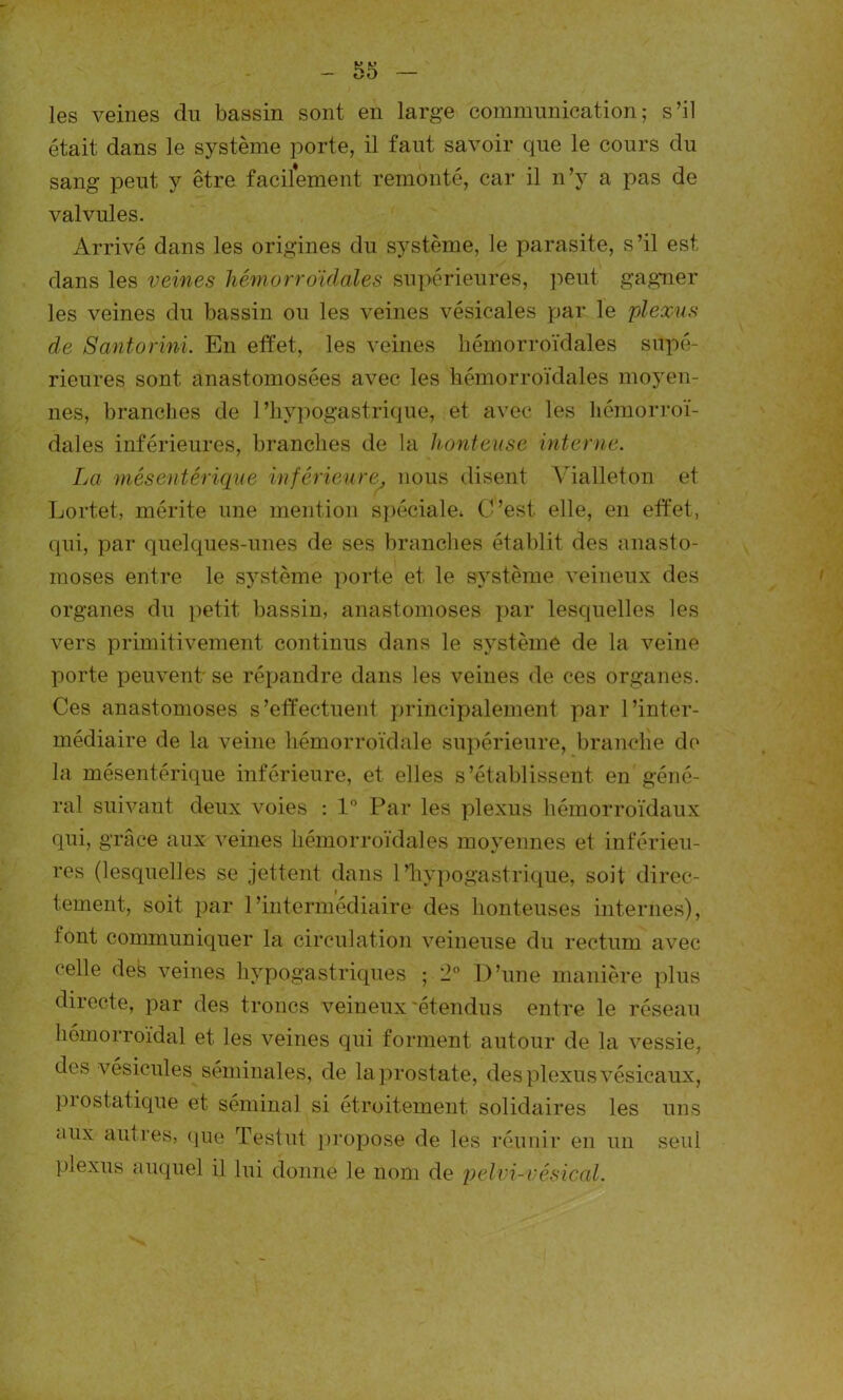 les veines du bassin sont en large communication; s’il était dans le système porte, il faut savoir que le cours du sang peut y être facilement remonté, car il n’y a pas de valvules. Arrivé dans les origines du système, le parasite, s’il est dans les veines hémorroïdales supérieures, peut gagner les veines du bassin ou les veines vésicales par le plexus de Santorini. En effet, les veines hémorroïdales supé- rieures sont anastomosées avec les hémorroïdales moyen- nes, branches de l'hypogastrique, et avec les hémorroï- dales inférieures, branches de la honteuse interne. La mésentérique inférieure, nous disent Vialleton et Lortet, mérite une mention spéciale* C’est elle, en effet, qui, par quelques-unes de ses branches établit des anasto- moses entre le système porte et le système veineux des organes du petit bassin, anastomoses par lesquelles les vers primitivement continus dans le système de la veine porte peuvent' se répandre dans les veines de ces organes. Ces anastomoses s’effectuent principalement par l’inter- médiaire de la veine hémorroïdale supérieure, branche de la mésentérique inférieure, et elles s’établissent en géné- ral suivant deux voies : 1° Par les plexus hémorroïdaux qui, grâce aux veines hémorroïdales moyennes et inférieu- res (lesquelles se jettent dans l'hypogastrique, soit direc- tement, soit par l’intermédiaire des honteuses internes), tout communiquer la circulation veineuse du rectum avec celle des veines hypogastriques ; 2° D’une manière plus directe, par des troncs veineux'étendus entre le réseau hémorroïdal et les veines qui forment autour de la vessie, dos vésicules séminales, de la prostate, des plexus vésicaux, prostatique et séminal si étroitement solidaires les uns aux autres, que Testut propose de les réunir en un seul plexus auquel il lui donne le nom de pelvi-vésical.