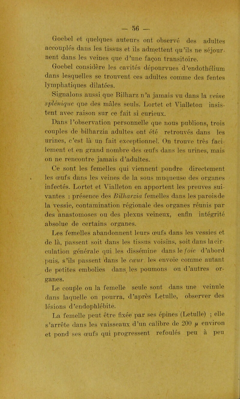 Goebel et quelques auteurs ont observé (les adultes accouples dans les tissus et ils admettent qu’ils ne séjour- nent dans les veines que d’une façon transitoire. Goebel considère les cavités dépourvues d ’endothélium dans lesquelles se trouvent ces adultes comme des fentes lymphatiques dilatées. Signalons aussi que Bilharz n’a jamais vu dans la veine splénique que des mâles seuls. Lortet et Vialleton insis- tent avec raison sur ce fait si curieux. Dans l’observation personnelle que nous publions, trois couples de bilharzia adultes ont été retrouvés dans les urines, c’est là un fait exceptionnel. On trouve très faci- lement et en grand nombre des œufs dans les urines, mais on ne rencontre jamais d’adultes. Ce sont les femelles qui viennent pondre directement les œufs dans les veines de la sous muqueuse des organes infectés. Lortet et Vialleton en apportent les preuves sui- vantes : présence des Bilharzia femelles dans les parois de la vessie, contamination régionale des organes réunis par des anastomoses ou des plexus veineux, enfin intégrité absolue de certains organes. Les femelles abandonnent leurs œufs dans les vessies et de là, passent soit dans les tissus voisins, soit dans la cir- culation générale qui les dissémine dans le foie d’abord puis, s’ils passent dans le cœur, les envoie comme autant de petites embolies dans, les poumons ou d’autres or- ganes. Le couple ou la femelle seule sont dans une veinule dans laquelle on pourra, d’après Letulle, observer des lésions d’endoplilébite. La femelle peut être fixée par ses épines (Letulle) ; elle s’arrête dans les vaisseaux d’un calibre de 200 g environ et pond ses œufs qui progressent refoulés peu à peu