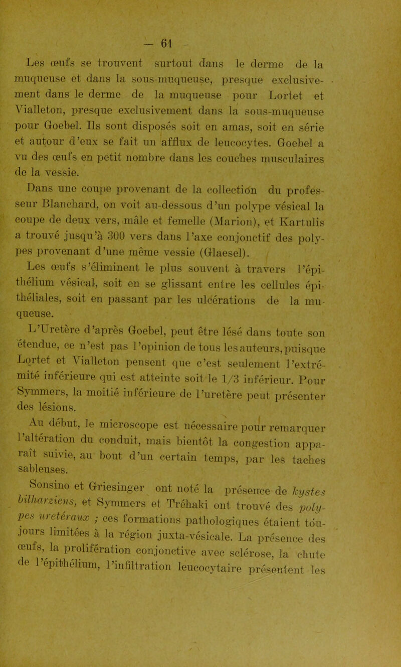 Les œufs se trouvent, surtout dans le derme de la muqueuse et dans la sous-muqueuse, presque exclusive- ment dans le derme de la muqueuse pour Lortet et Vialleton, presque exclusivement dans la sous-muqueuse pour Goebel. Ils sont disposés soit en amas, soit en série et autour d’eux se fait un afflux de leucocytes. Goebel a vu des œufs en petit nombre dans les couches musculaires de la vessie. Dans une coupe provenant de la collection du profes- seur Blanchard, on voit au-dessous d’un polype vésical la coupe de deux vers, mâle et femelle (Marion), et Kartulis a trouvé jusqu’à 300 vers dans l’axe conjonctif des poly- pes provenant d’une même vessie (Glaesel). Les œufs s’éliminent le plus souvent à travers l’épi- thélium vésical, soit en se glissant entre les cellules épi- théliales, soit en passant par les ulcérations de la mu- queuse. L’Uretère d’après Goebel, peut être lésé dans toute son étendue, ce n est pas 1 ’opinion de tous les auteurs, puisque Lortet et Vialleton pensent que c’est, seulement l’extré- mité inférieure qui est atteinte soit le 1/3 inférieur. Pour Symmers, la moitié inférieure de l’uretère peut présenter des lésions. Au début, le microscope est nécessaire pour remarquer l’altération du conduit, mais bientôt la congestion appa- raît suivie, au bout d’un certain temps, par les taches sableuses. Sonsmo et Griesinger ont noté la présence de kystes bilharziens, et Symmers et Tréhaki ont trouvé des poly- pes urétéraux ; ces formations pathologiques étaient, tou- jours limitées à la région juxta-vésicale. La présence des œufs, la prolifération conjonctive avec sclérose, la chute de 1 epithelium, l’infiltration leucocytaire présentent les