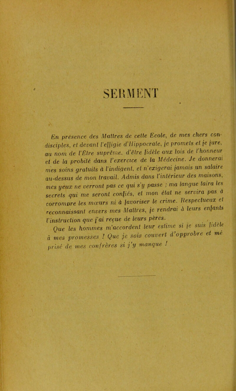 SERMENT En présence des Maîtres de cette Ecole, de mes chers con- disciples, et devant l'effigie d'Hippocrate, je promets et je jure, au nom de l'Etre suprême, d'être fidèle aux lois de l'honneur et de la probité dans l’exercice de la Médecine. Je donnerai mes soins gratuits à l'indigent, et n'exigerai jamais un salaire au-dessus de mon travail. Admis dans l'intérieur des maisons, mes yeux ne verront pas ce qui s'y passe ; ma langue taira les secrets qui me seront confiés, et mon état ne servira pas à corrompre les mœurs ni à favoriser le crime. Respectueux et reconnaissant envers mes Maîtres, je rendrai à leurs enfants l'instruction que j'ai reçue de leurs pères. , Que les hommes m'accordent leur estime si je suis fid e à mes promesses ! Que je sois couvert d’opprobre et me prisé de mes confrères si j’y manque !