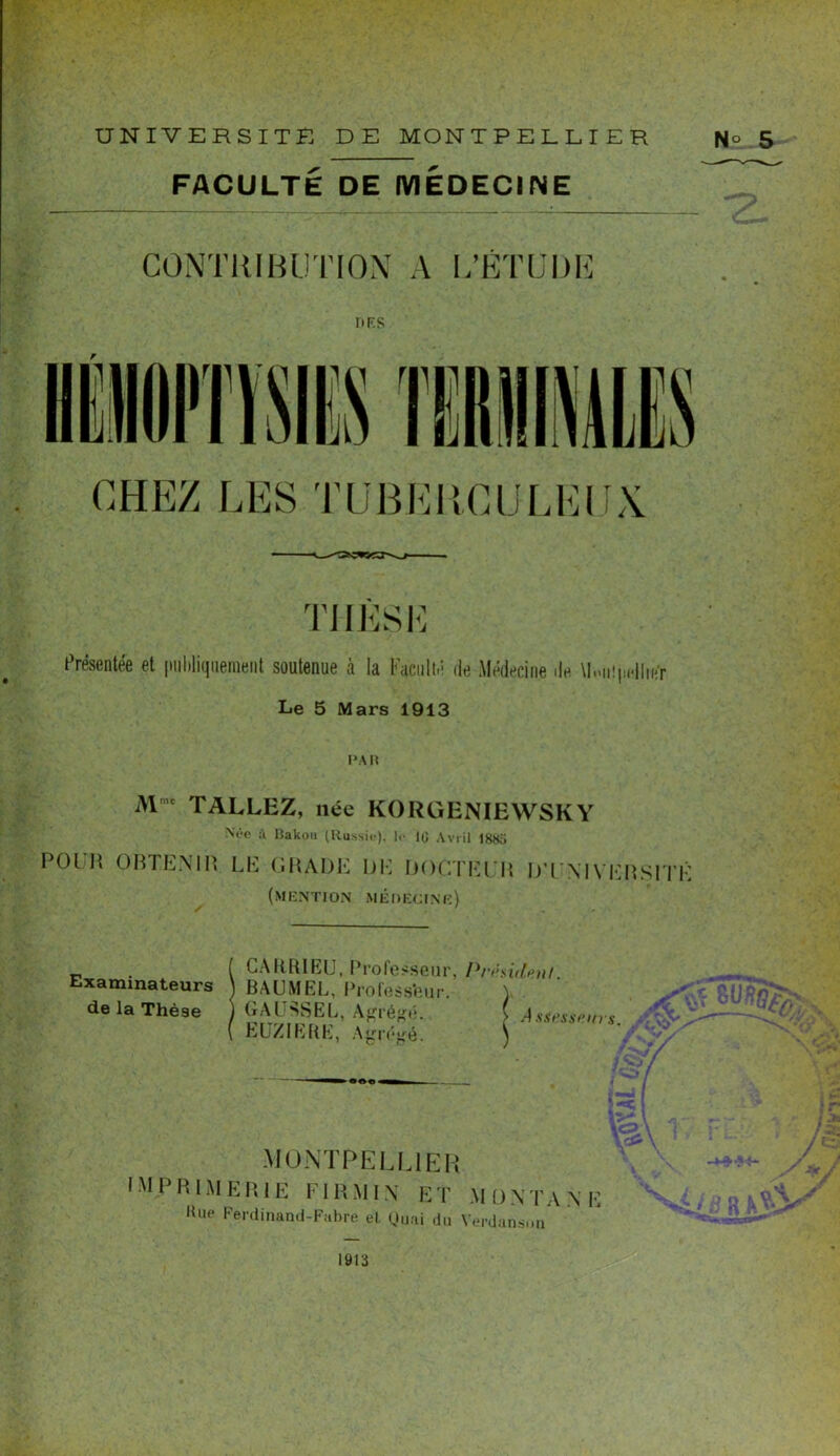 UNIVERSITE DE MONTPELLIER N» 5 FACULTÉ DE MÉDECINE CONTRIBUTION A L’ÉTUDE I* RS TIIESÉ Présentée et publiquement soutenue à la Faculté de Médecine de U.-iüpidlmr Le 5 Mars 1913 PAR Mme TALLEZ, née KORGENIEWSKY Nt'-e Bakou (Russie), le 10 Avril 1880 Pont OBTENIR LE GRADE DE DOCTELR D’L NIVERSITF (mention médecine) Examinateurs de la Thèse CA H RI EU, Profe ^seur, Préside»/. RAUMEE, Professeur. GAUSSEL, Agrégé. } Assesseurs. EL ZI ERE, Agrégé. MONTPELLIER imprimerie ri r.min et monta ne Kue Ferdinand-Fabre el Quai du Verdansun a n iÇ * n n l* 1913