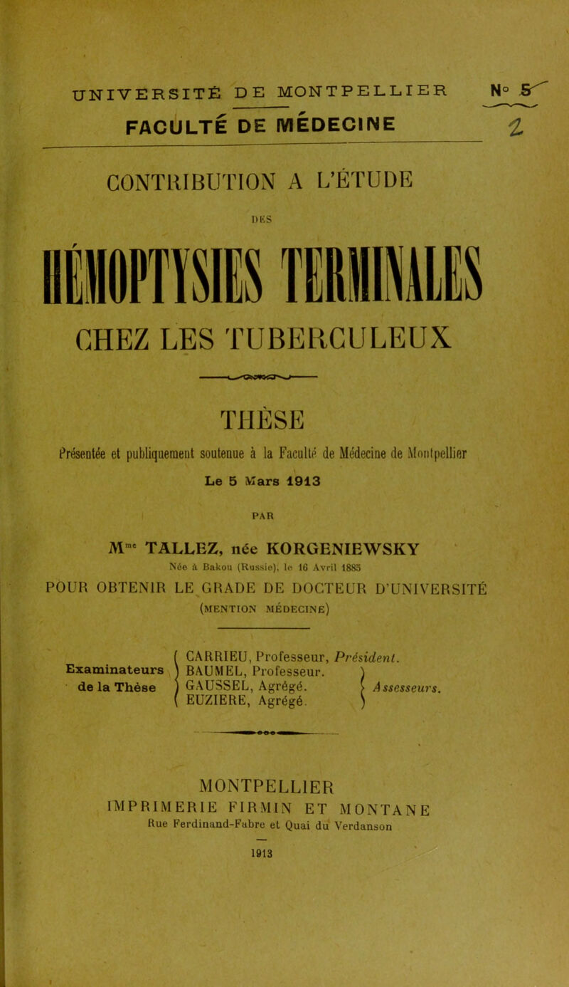 FACULTÉ DE MEDECINE £ CONTRIBUTION A L’ÉTUDE des CHEZ LES TUBERCULEUX THÈSE Présentée et publiquement soutenue à la Faculté de Médecine de Montpellier Le 5 Mars 1913 PAR Mme TALLEZ, née KORGENIEWSKY N6e à Bakou (Russie), le 16 Avril 1883 POUR OBTENIR LE G BADE DE DOCTEUR D’UNIVERSITÉ (mention médecine) ( CARRIEU, Professeur, Président. Examinateurs \ BAUMEL, Professeur. \ de la Thèse ) GAUSSEL, Agrégé. > Assesseurs. ( EUZIERE, Agrégé. ) MONTPELLIER IMPRIMERIE FIRMIN ET MONTANE Rue Ferdinand-Fabre et Quai du Verdanson 1913