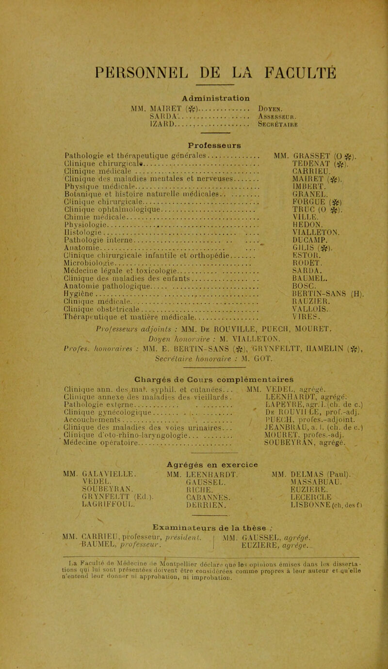 PERSONNEL DE LA FACULTÉ Administration MM. MA1RET (#) Doyen. SA liDA'. AssESSEüit. IZARD Sechétaikb Professeurs Pathologie et thérapeutique générales Clinique chirurgicale Clinique médicale Clinique des maladies mentales et nerveuses.. Physique médicale Botanique et histoire naturelle médicales Clinique chirurgicale Clinique ophtalmologique Chimie médicale Physiologie Histologie Pathologie interne Anatomie Clinique chirurgicale infantile et orthopédie... Microbiologie Médecine légale et toxicologie Clinique des maladies des enfants Anatomie pathologique Hygiène Clinique médicale Clinique obstétricale Thérapeutique et matière médicale MM. GRASSET (O#). TE D EN AT (#). CARR1EU. MA IR ET (#). IMBERT. GRANEL. FORGUE (#) TRUC (O tfc). VILLE. HEDON. VIALLETON. DUCAMP. G1 LIS (#). ESTOR. RODET. SA R l)A. BAUMEL. BOSC. BERTIN-SANS (H). BAUZIER. VALLOIS. VIRES. Professeurs adjoints : MM. De ROUVILLE, PUECH, MOURET. Doyen honoraire : M. VIALLETON. x Pro/es. honoraires : MM. E. BERTIN-SANS (#), GRYNFELTT, I1AMELIN (&), Secrétaire honoraire : M. GOT. Chargés de Cours complémentaires Clinique ann. des mal. syphil. et cutanées.. Clinique annexe des maladies des vieillards Pathologie exfçrne Clinique gynécologique Accouchements Clinique des maladies des voies urinaires.. Clinique d’oto-rhino-laryngologie Médecine opératoire MM. VEDEL, agrégé. LEENHARDT, agrégé. LAPEVRE,agr. 1.(ch. de c.) De R O U Vil LE, prof.-adj. PUECH, profes.-adjoint. JEANBRAU, a. I. (ch. dec.) MOURET. profes.-adj. SOUBEYRAN, agrégé. MM. G A LA VIELLE. VEDEL. SOUBEYRAN. GRYNFELTT (Ed.). Agrégés en exercice MM. LEENHARDT. GAUSSEL. RICHE. CA BANNES. DERRIEN. MM. DELMAS (Paul). MA SS ABU AU. EUZ1ERE. LEGEHCLE LISBONNE (ch. des f ) LAGRIFFOUL. V Examinateurs de la thèse MM. CARRIEU, professeur, président. \ MM. GAUSSEL, agrégé. -BAUMEL, professeur. j EUZIERE, agrège. La Faculté do Médecine do Montpellier déclare que les opinions émises dans les disserta- tions qui lui sont présentées doivent être considérées comme propres à leur autour et qu'elle n’ontond leur donner ni approbation, ni improbation.