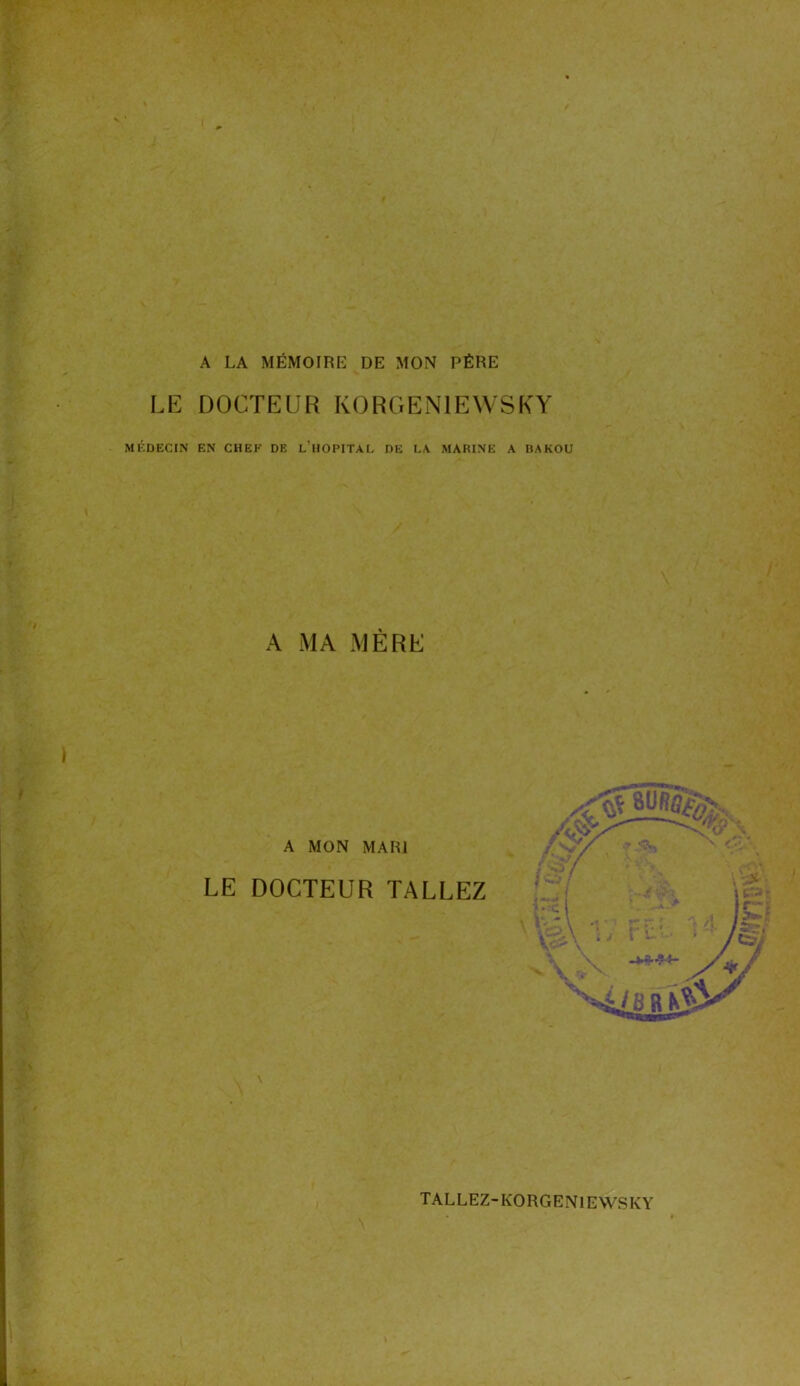 A LA MÉMOIRE DE MON PÈRE LE DOCTEUR K O R G E N1E W S K Y MÉDECIN EN CHEF DE L’HOPITAL DE LA MARINE A BAKOU A MA MÈRE A MON MARI LE DOCTEUR TALLEZ TALLEZ-KORGEN1EWSKY