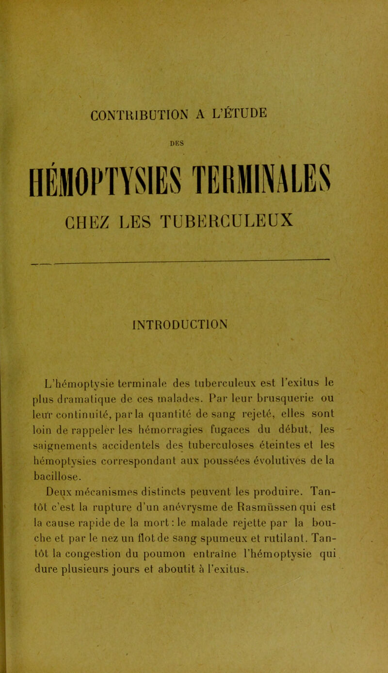 DES CHEZ LES TUBERCULEUX INTRODUCTION L’hémoptysie terminale des tuberculeux est l’exitus le plus dramatique de ces malades. Par leur brusquerie ou leur continuité, par la quantité de sang rejeté, elles sont loin de rappeler les hémorragies fugaces du début, les saignements accidentels des tuberculoses éteintes et les hémoptysies correspondant aux poussées évolutives delà bacillose. Deux mécanismes distincts peuvent les produire. Tan- tôt c’est la rupture d’un anévrysme de Rasmüssenqui est la cause rapide de la mort: le malade rejette par la bou- che et par le nez un flot de sang spumeux et rutilant. Tan- tôt la congestion du poumon entraîne l’hémoptysie qui dure plusieurs jours et aboutit à l’exitus.