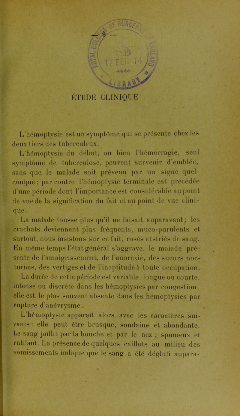 ÉTUDE CLINIQUE L’hémoptysie est un symptôme qui se présente chez les deux tiers des tuberculeux. L’hémoptysie du début, ou bien 1 hémorragie, seul symptôme de tuberculose, peuvent survenir d’emblée, sans que le malade soit prévenu par un signe quel- conque; par contre l’hémoptysie terminale est précédée d’une période dont l’importance est considérable au point de vue de la signification du fait et au point de vue clini- que. La malade tousse plus qu’il ne faisait auparavant; les crachats deviennent plus fréquents, muco-purulents et surtout, nous insistons sur ce fait, rosés etstriés de sang. En même temps l’état général s’aggrave, le maiade pré- sente de l’amaigrissement, de l’anorexie, des sueurs noc- turnes, des vertiges et de l’inaptitude à toute occupation. La durée de cette période est variable, longue ou courte, intense ou discrète dans les hémoptysies par congestion, elle est le plus souvent absente dans les hémoptysies par rupture d’anévrysme. L’hémoptysie apparaît alors avec les caractères sui- vants: elle peut être brusque, soudaine et abondante. Le sang jaillit par la bouche et par le nez spumeux et rutilant. La présence de quelques caillots au milieu des vomissements indique que le sang a été dégluti aupara-