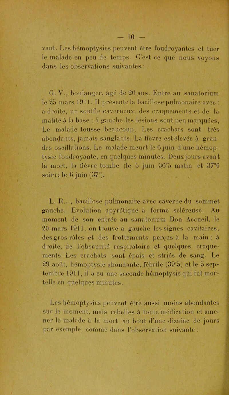 vaut. Les hémoptysies peuvent être foudroyantes et tuer le malade en peu de temps. C’est ce que nous voyons dans les observations suivantes : G. V., boulanger, âgé de 20 ans. Entre au sanatorium le 25 mars 1911. 11 présente la bacillose pulmonaire avec : à droite, un souffle caverneux, des craquements et de la matité à la base ; à gauche les lésions sont peu marquées, Le malade tousse beaucoup. Les crachats sont très abondants, jamais sanglants. La fièvre est élevée à gran- des oscillations. Le malade meurt le 6 juin d’une hémop- tysie foudroyante, en quelques minutes. Deux jours avant la mort, la fièvre tombe (le 5 juin 36°5 matin et 37°6 soir) ; le 6 juin (37°). L. R..., bacillose pulmonaire avec caverne du sommet gauche. Evolution apyrétique à forme scléreuse. Au moment de son entrée au sanatorium Bon Accueil, le 20 mars 1911, on trouve à gauche les signes cavitaires, desgros râles et des frottements perçus à la main; à droite, de l’obscurité respiratoire et quelques craque- ments. Les crachats sont épais et striés de sang. Le 29 août, hémoptysie abondante, fébrile (39°5) et le 5 sep- tembre 1911, il a eu une seconde hémoptysie qui fut mor- telle en quelques minutes. Les hémoptysies peuvent être aussi moins abondantes sur le moment, mais rebelles à toute médication et ame- ner le malade à la mort au bout d’une dizaine de jours par exemple, comme dans l’observation suivante: