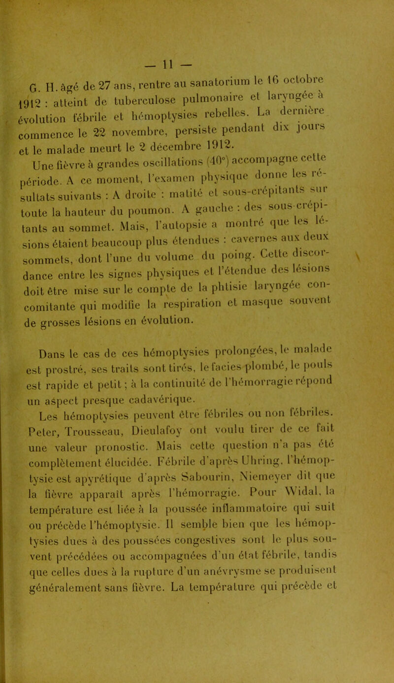 G H. âgé de 27 ans, rentre au sanatorium le 16 octobre (912 : atteint de tuberculose pulmonaire et laryngée à évolution fébrile et hémoptysies rebelles. La dernière commence le 22 novembre, persiste pendant dix jours et le malade meurt le 2 décembre 1912. Une fièvre à grandes oscillations (40) accompagne cette période. A ce moment, l’examen physique donne les ré- sultats suivants : A droite : matité et sous-crépilanls mu toute la hauteur du poumon. A gauche . des sous ci épi tants au sommet. Mais, l’autopsie a montré que les lé- sions étaient beaucoup plus étendues : cavernes aux deux sommets, dont l’une du volume du poing. Cette discor- dance entre les signes physiques et l’étendue des lésions doit être mise sur le compte de la phtisie laryngée cou comitanté qui modifie la respiration et masque souvent de grosses lésions en évolution. Dans le cas de ces hémoptysies prolongées, le malade est prostré, ses traits sont tirés, letaeies plombé, le pouU est rapide et petit ; à la continuité de 1 hémorragie répond un aspect presque cadavérique. Les hémoptysies peuvent être fébriles ou non 1 ébri les. Peter, Trousseau, Dieulafoy ont voulu tirer de ce fait une valeur pronostic. Mais celte question n a pas été complètement élucidée. Fébrile d après U h ring, l hémop- tysie est apyrétique d après Sabourin, Niemeyer dit que la lièvre apparaît après l’hémorragie. Pour Widal, la température est liée à la poussée inflammatoire qui suit ou précède l’hémoptysie. 11 semble bien que les hémop- tysies dues à des poussées congestives sont le plus sou- vent précédées ou accompagnées d’un état fébrile, tandis que celles dues à la rupture d’un anévrysme se produisent généralement sans fièvre. La température qui précède et