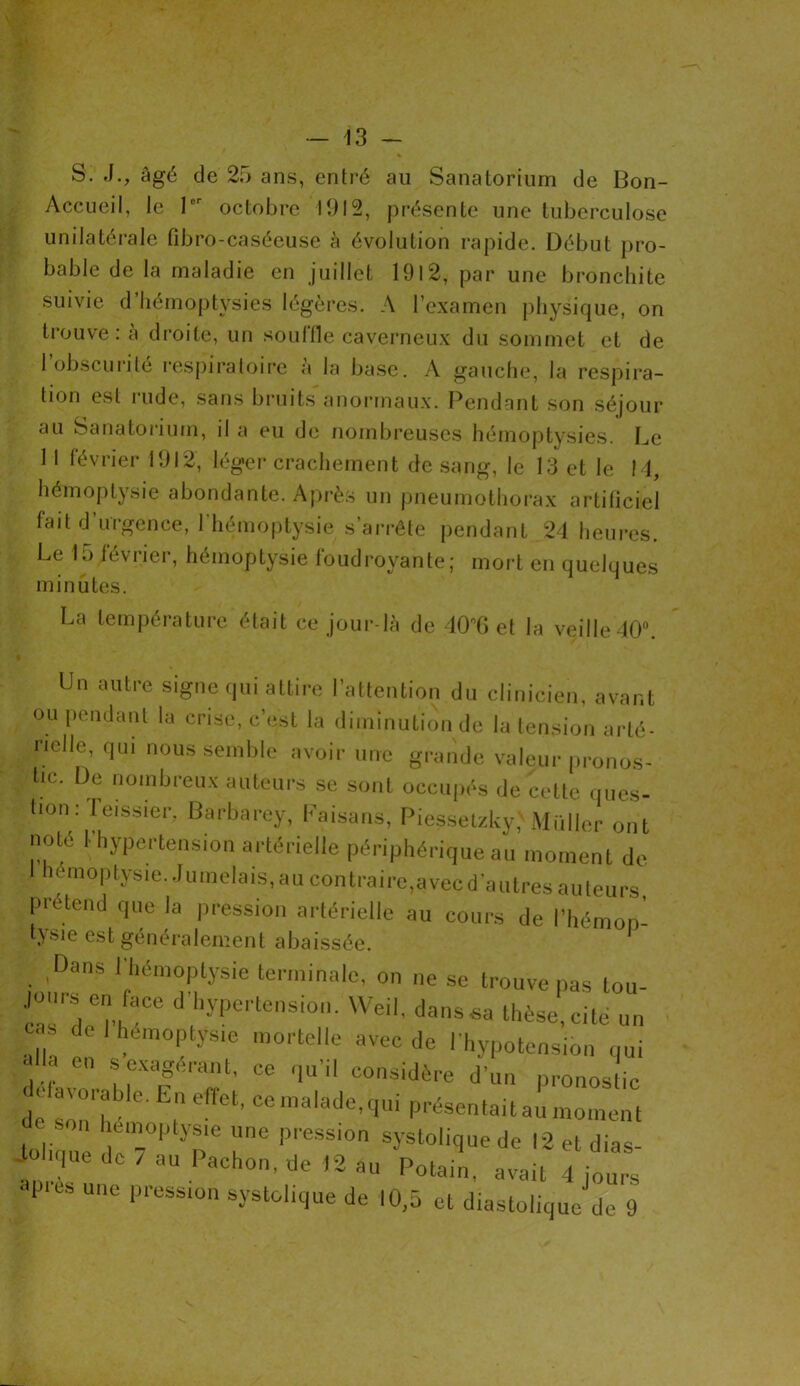 S. J., âgé de 25 ans, entré au Sanatorium de Bon- Accueil, le 1er octobre 1912, présente une tuberculose unilatérale fibro-caséeuse à évolution rapide. Début pro- bable de la maladie en juillet 1912, par une bronchite suivie d’hémoptvsies légères. A l’examen physique, on trouve: à droite, un souffle caverneux du sommet et de 1 obscurité respiratoire a la base. A gauche, la respira- tion est rude, sans bruits anormaux. Pendant son séjour au Sanatorium, il a eu de nombreuses hémoptysies. Le 1 1 février 1912, léger crachement de sang, le 13 et le !4, hémoptysie abondante. Après un pneumothorax artificiel fait d’urgence, l'hémoptysie s'arrête pendant 24 heures. Le 15 février, hémoptysie foudroyante; mort en quelques minutes. La température était ce jour-là de 40°6 et la veille 40°. Un autre signe qui attire l’attention du clinicien, avant ou pendant la crise, c’est la diminution de la tension arté- rielle, qm nous semble avoir une grande valeur pronos- tic. De nombreux auteurs se sont occupés de cette ques- tion: leissier. Barbarey, Faisans, Piessetzky,' Muller ont noté 1-hypertension artérielle périphérique au moment de hémoptysie. Jumelais, au contraire,avec d’autres auteurs, prétend que la pression artérielle au cours de l’hémon- bysie est généralement abaissée. Dans l'hémoptysie terminale, on ne se trouve pas tou- Jc7n d'hyPe,'tenSi0'1' Weil’ das*a thèse,cité un ,, , hémoptysie mortelle avec de l'hypotension qui f! e s exagérant, ce qu’il considère d’un pronostic dl sou'lr'0 E| Cflet’ Cemalade,qui P^sentait au moment toliriuè |, 7°l yne i,reSS'0n SySt0li9ue de 12 et dias- iohque de / au Pachon, de 12 au Potain, avait 4 jours «près une pression systolique de 10,5 et diastolique de 9