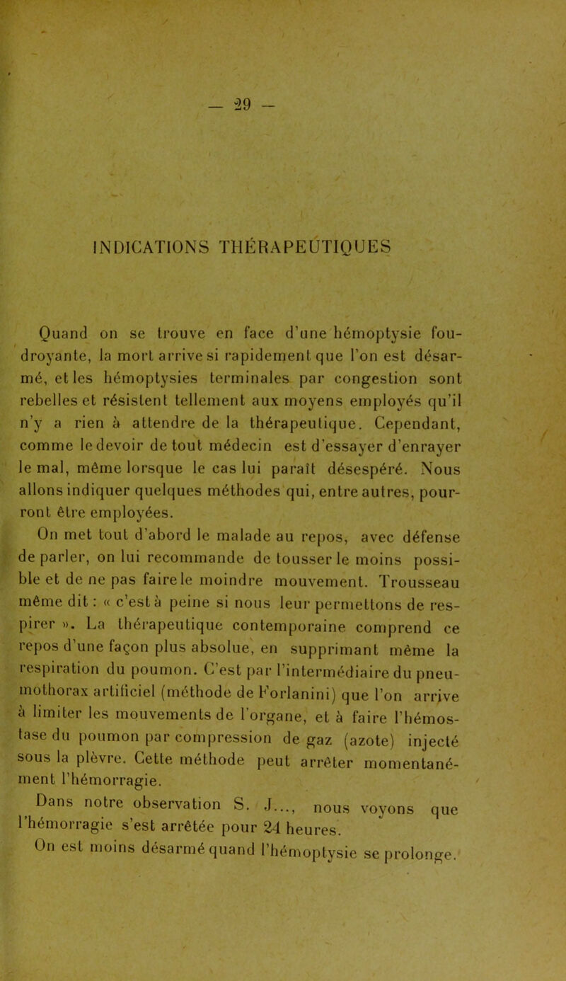 - -29 - INDICATIONS THÉRAPEUTIQUES Quand on se trouve en face d’une hémoptysie fou- droyante, la mort arrive si rapidement que l’on est désar- mé, et les hémoptysies terminales par congestion sont rebelles et résistent tellement aux moyens employés qu’il n’y a rien à attendre de la thérapeutique. Cependant, comme Iedevoir de tout médecin est d’essayer d’enrayer le mal, même lorsque le cas lui paraît désespéré. Nous allons indiquer quelques méthodes qui, entre autres, pour- ront être employées. On met tout d’abord le malade au repos, avec défense de parler, on lui recommande de tousser le moins possi- ble et de ne pas faire le moindre mouvement. Trousseau même dit : « c’est à peine si nous leur permettons de res- pirer ». La thérapeutique contemporaine comprend ce repos d’une façon plus absolue, en supprimant même la respiration du poumon. C’est par l’intermédiaire du pneu- mothorax artiiiciel (méthode de Korlanini) que l’on arrive à limiter les mouvements de l’organe, et à faire l’hémos- tase du poumon par compression de gaz (azote) injecté sous la plèvre. Cette méthode peut arrêter momentané- ment l’hémorragie. Dans notre observation S. J..., nous voyons que l’hémorragie s’est arrêtée pour 24 heures. On est moins désarmé quand l’hémoptysie se prolonge.