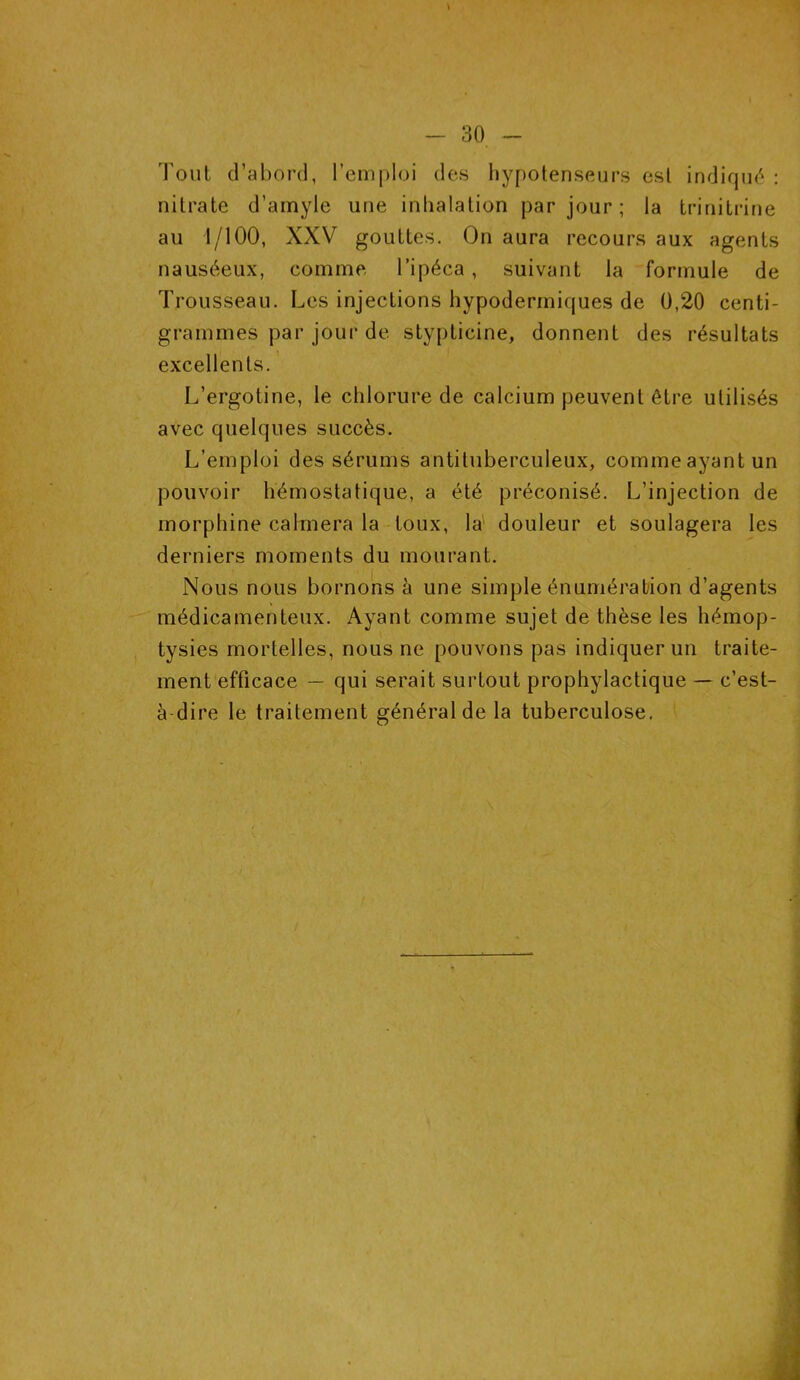 \ - 30 - Tout d’abord, l’emploi des hypotenseurs est indiqué : nitrate d’amyle une inhalation par jour ; la trinitrine au 1/100, XXV gouttes. On aura recours aux agents nauséeux, comme l’ipéca, suivant la formule de Trousseau. Les injections hypodermiques de 0,20 centi- grammes par jour de stypticine, donnent des résultats excellents. L’ergotine, le chlorure de calcium peuvent être utilisés avec quelques succès. L’emploi des sérums antituberculeux, comme ayant un pouvoir hémostatique, a été préconisé. L’injection de morphine calmera la toux, la douleur et soulagera les derniers moments du mourant. Nous nous bornons à une simple énumération d’agents médicamenteux. Ayant comme sujet de thèse les hémop- tysies mortelles, nous ne pouvons pas indiquer un traite- ment efficace — qui serait surtout prophylactique — c’est- à dire le traitement général de la tuberculose.