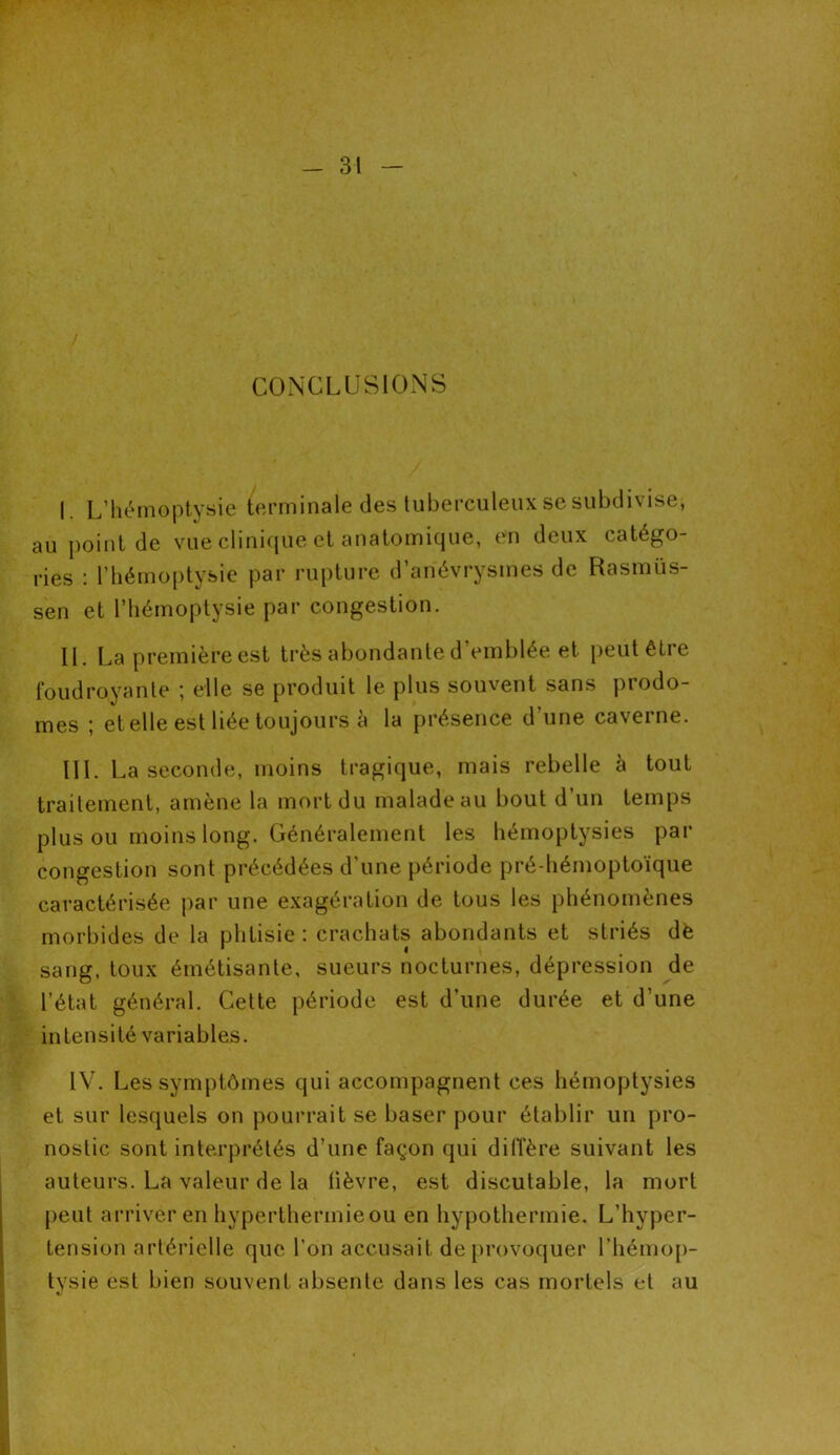 CONCLUSIONS | L’hémoptysie terminale des tuberculeux se subdivise, au point de vue clinique et anatomique, en deux catégo- ries : l’hémoptysie par rupture d’anévrysmes de Rasmiïs- sen et l’hémoptysie par congestion. IL La première est très abondante d’emblée et peut être foudroyante ; elle se produit le plus souvent sans prodo- mes j et elle est liée toujours a la présence d une ca\eine. III. La seconde, moins tragique, mais rebelle à tout traitement, amène la mort du malade au bout d’un temps plus ou moins long. Généralement les hémoptysies par congestion sont précédées d’une période pré-hémoptoïque caractérisée par une exagération de tous les phénomènes morbides de la phtisie : crachats abondants et striés dè sang, toux émétisante, sueurs nocturnes, dépression de l’état général. Cette période est d’une durée et d’une intensité variables. IV. Les symptômes qui accompagnent ces hémoptysies et sur lesquels on pourrait se baser pour établir un pro- nostic sont interprétés d’une façon qui diffère suivant les auteurs. La valeur de la lièvre, est discutable, la mort peut arriver en hyperthermieou en hypothermie. L’hyper- tension artérielle que l’on accusait de provoquer l’hémop- tysie est bien souvent absente dans les cas mortels et au %j