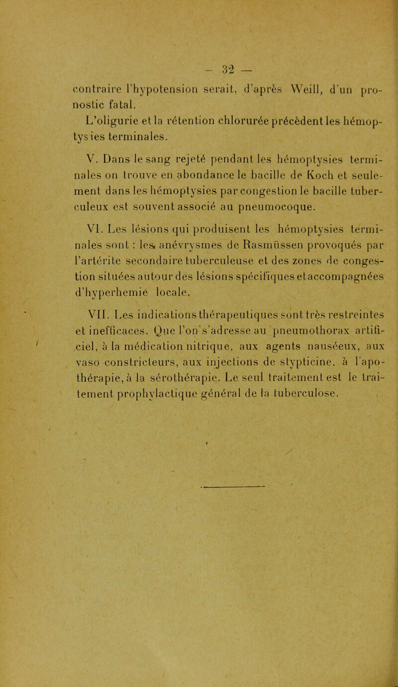 contraire l’hypotension serait, d’après YVeill, d’un pro- nostic fatal. L’oligurie et la rétention chlorurée précèdent les hémop- tys ies terminales. V. Dans le sang rejeté pendant les hémoptysies termi- nales on trouve en abondance le bacille de Koch et seule- ment dans les hémoptysies par congestion le bacille tuber- culeux est souvent associé au pneumocoque. VI. Les lésions qui produisent les hémoptysies termi- nales sont : les* anévrysmes de Rasmüssen provoqués par l’artérite secondaire tuberculeuse et des zones de conges- tion situées autour dés lésions spécifiques etaccompagnées d’hyperhemie locale. VII. Les indications thérapeutiques sont très restreintes et inefticaces. Que l’on s’adresse au pneumothorax artifi- ciel, à la médication nitrique, aux agents nauséeux, aux vaso constricteurs, aux injections de stypticine, à l’apo- thérapie,à la sérothérapie. Le seul traitement est le trai- tement prophylactique général de la tuberculose.