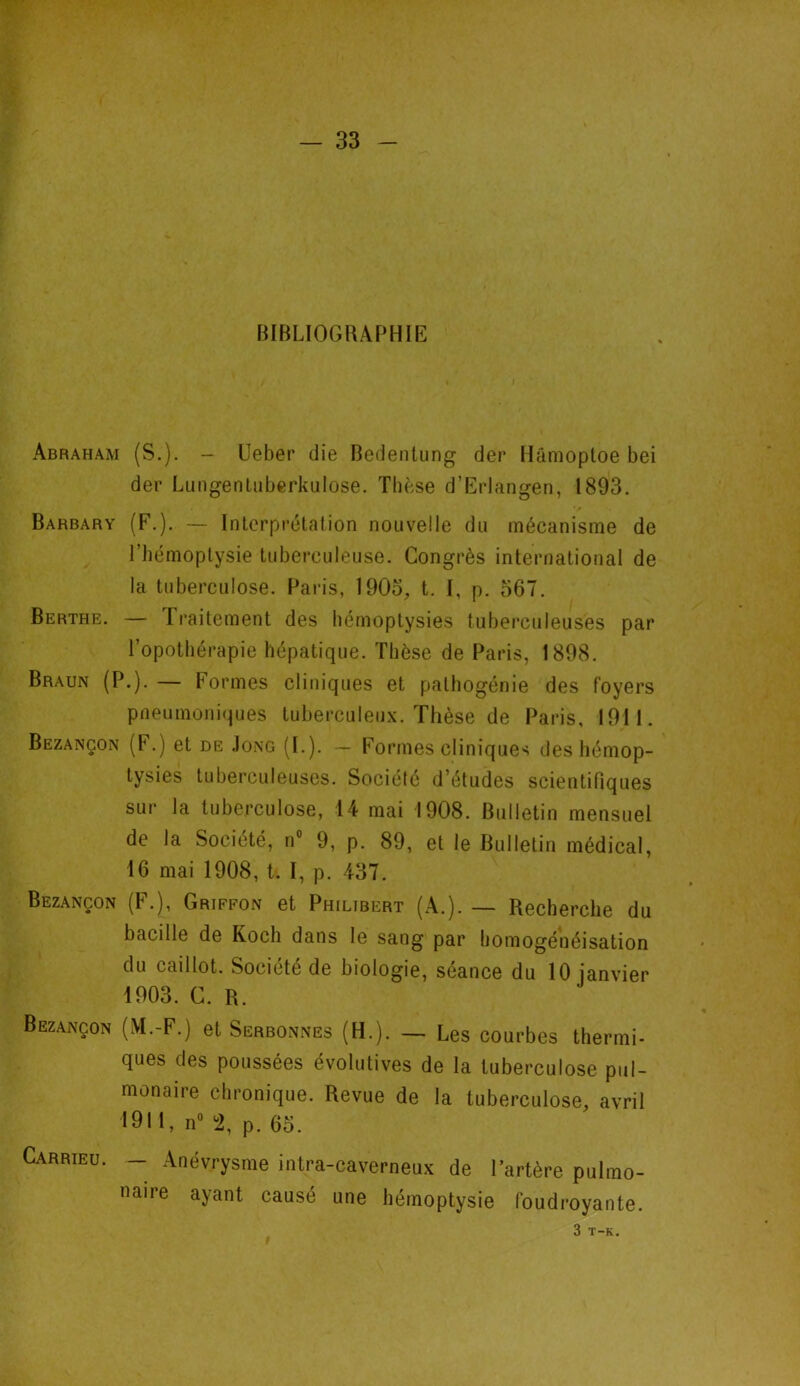 BIBLIOGRAPHIE Abraham (S.). - Ueber die Bedenlung der Hâmoptoe bei der Lungentuberkulose. Thèse d’Erlangen, 1893. Barbary (F.). — Interprétation nouvelle du mécanisme de l’hémoptysie tuberculeuse. Congrès international de la tuberculose. Paris, 1903, t. I, p. 567. Berthe. — Traitement des hémoptysies tuberculeuses par Topothérapie hépatique. Thèse de Paris, 1898. Braun (P.). — Formes cliniques et pathogénie des foyers pneumoniques tuberculeux. Thèse de Paris, 1911. Bezançon (F.) et de Jong (I.). — Formes cliniques des hémop- tysies tuberculeuses. Société d’études scientifiques sur la tuberculose, 14 mai 1908. Bulletin mensuel de la Société, n° 9, p. 89, et le Bulletin médical, 16 mai 1908, t. I, p. 437. Bezançon (F.), Griffon et Philibert (A.). — Recherche du bacille de Koch dans le sang par homogénéisation du caillot. Société de biologie, seance du 10 janvier 1903. C. R. Bezançon (M.-F.) et Serbonnes (H.). — Les courbes thermi- ques des poussées évolutives de la tuberculose pul- monaire chronique. Revue de la tuberculose, avril •911, n° 2, p. 65. Carrieu. — Anévrysme intra-caverneux de l'artère pulmo- naire ayant causé une hémoptysie foudroyante. 3 T-K.
