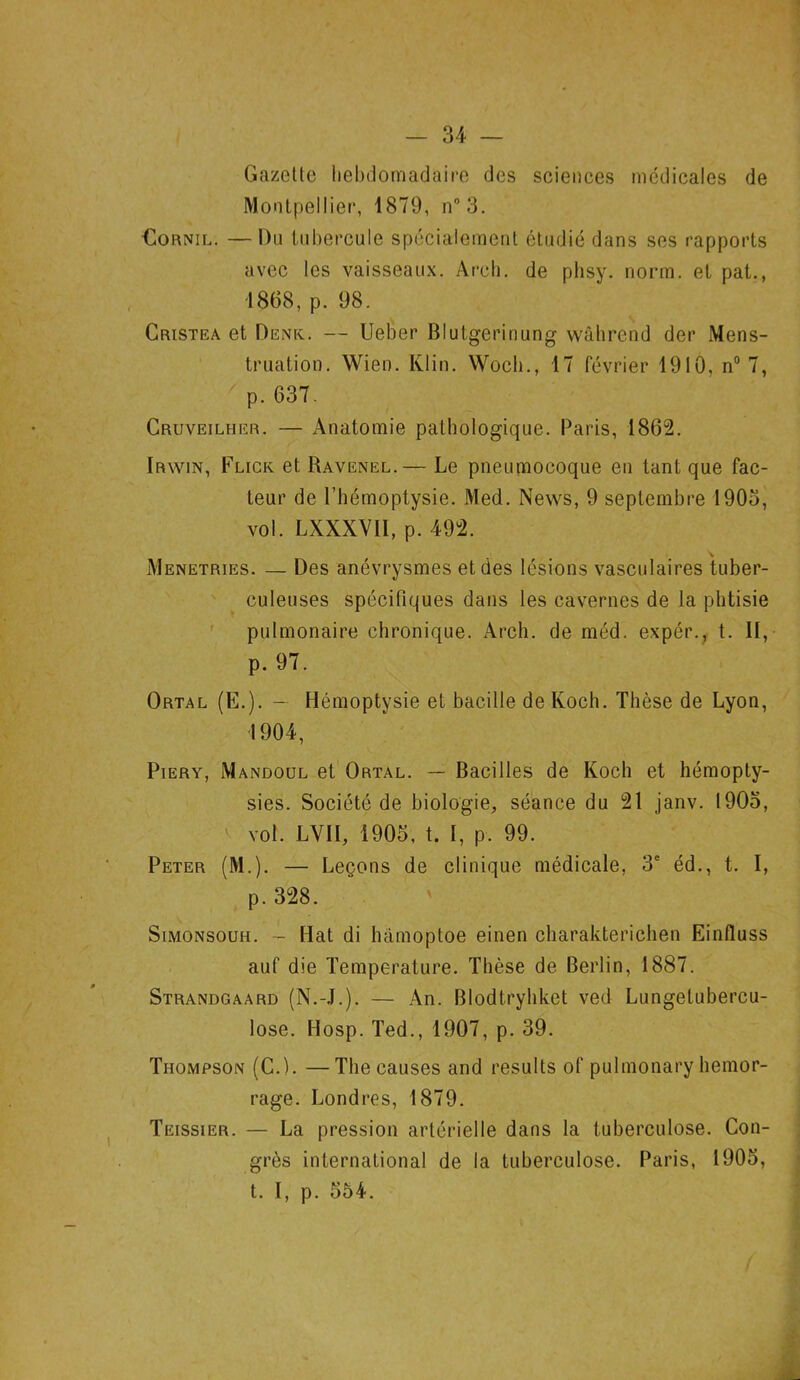 Gazette hebdomadaire des sciences médicales de Montpellier, 1879, n° 3. Cornil. — Du tubercule spécialement étudié dans ses rapports avec les vaisseaux. Areh. de phsy. norm. et pat., 1868, p. 98. Cristea et Denk. — Ueber Blutgerinung wâhrend der Mens- truation. Wien. Klin. Woch., 17 février 1910, n° 7, p. 637. Gruveilher. — Anatomie pathologique. Paris, 1862. ïrwin, Flick et Ravenel.— Le pneumocoque en tant que fac- teur de l’hémoptysie. Med. News, 9 septembre 1903, vol. LXXXVII, p. 492. Menetries. — Des anévrysmes et des lésions vasculaires tuber- culeuses spécifiques dans les cavernes de la phtisie pulmonaire chronique. Arch. de méd. expér., t. Il, p. 97. Ortal (E.). — Hémoptysie et bacille de Koch. Thèse de Lyon, 1904, Piery, Mandoul et Ortal. — Bacilles de Koch et hémopty- sies. Société de biologie, séance du 21 janv. 1905, vol. LV1I, 1905, t. I, p. 99. Peter (M.). — Leçons de clinique médicale, 3e éd., t. I, p. 328. Simonsouh. - Hat di hàmoptoe einen charakterichen Einfluss auf die Température. Thèse de Berlin, 1887. Strandgaard (N.-J.). — An. Blodtryhket ved Lungetubercu- lose. Hosp. Ted., 1907, p. 39. Thompson (C.). —The causes and results of pulmonary hemor- rage. Londres, 1879. Teissier. — La pression artérielle dans la tuberculose. Con- grès international de la tuberculose. Paris, 1905, t. I, p. 554.