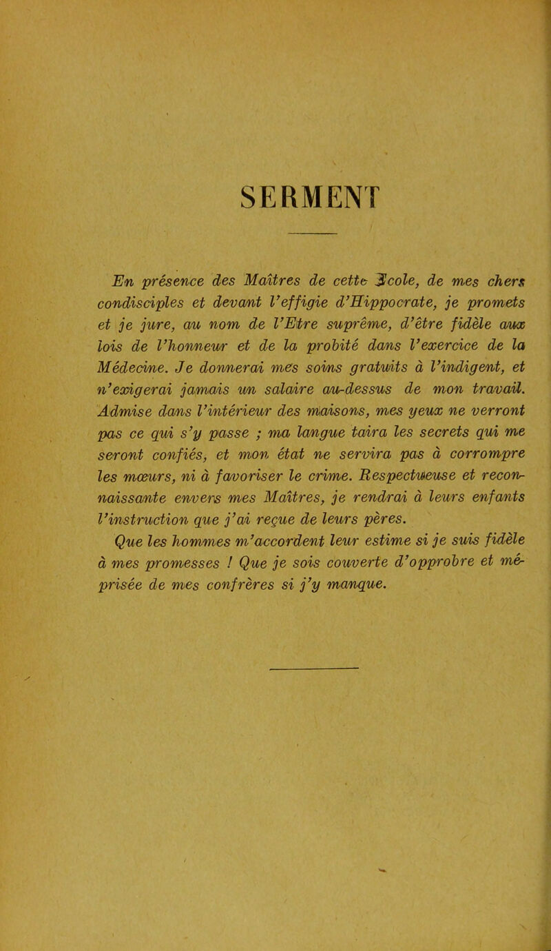 SERMENT En présence des Maîtres de cette jScole, de mes chers condisciples et devant Veffigie d’Hippocrate, je promets et je jure, au nom de l’Etre suprême, d’être fidèle aux lois de l’honneur et de la probité dans l’exercice de la Médecine. Je donnerai mes sovns gratuits à l’indigent, et n’exigerai jamais un salaire au-dessus de mon travail. Admise dans l’intérieur des nùmsons, mes yeux ne verront pas ce qui s’y passe ; ma langue taira les secrets qui me seront confiés, et mon état ne servira pas à corrompre les mœurs, ni à favoriser le crime. Respectueuse et recon- naissante envers mes Maîtres, je rendrai à leurs enfants l’instruction que j’ai reçue de leurs pères. Que les hommes m’accordent leur estime si je suis fidèle à mes promesses ! Que je sois couverte d’opprobre et mé- prisée de mes confrères si j’y manque.