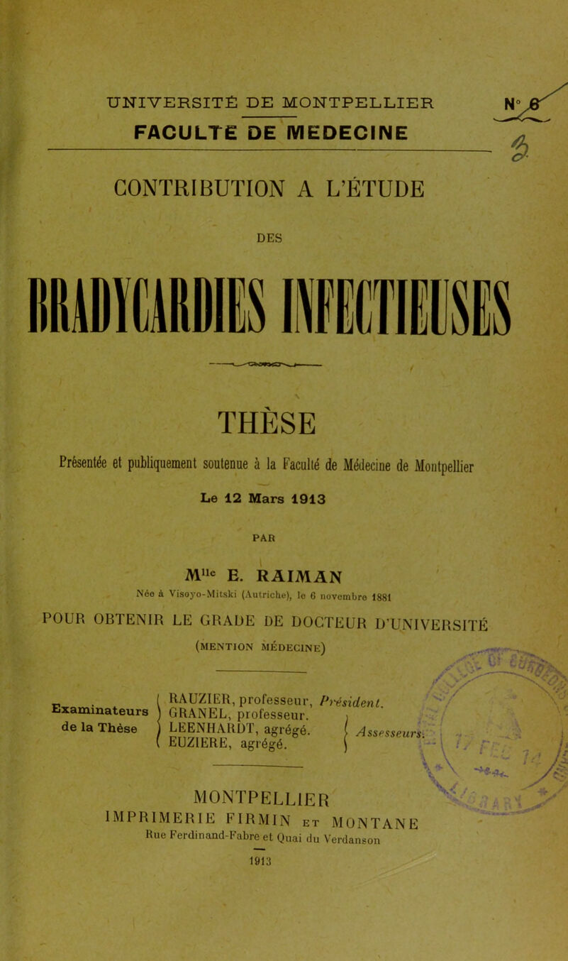 FACULTE DE MEDECINE CONTRIBUTION A L’ÉTUDE DES THÈSE Présentée et publiquement soutenue à la Faculté de Médecine de Montpellier Le 12 Mars 1913 PAR M»e E. RAIMAN Née à Visoyo-Mitski (Autriche), le 6 novembre 1881 POUR OBTENIR LE GRADE DE DOCTEUR D’UNIVERSITÉ (mention médecine) ’ J» . t RAUZIER, professeur, P7'€sident. Examinateurs ) GRANEL, professeur. i de la Thèse ) LEENHARDT, agrégé. ( Assesseurs. EUZIERË, agrégé. ( / MONTPELLIER IMPRIMERIE FIRMIN et MONTANE Hue Ferdinand-Fabre et Quai du Verdanson / -, 1913