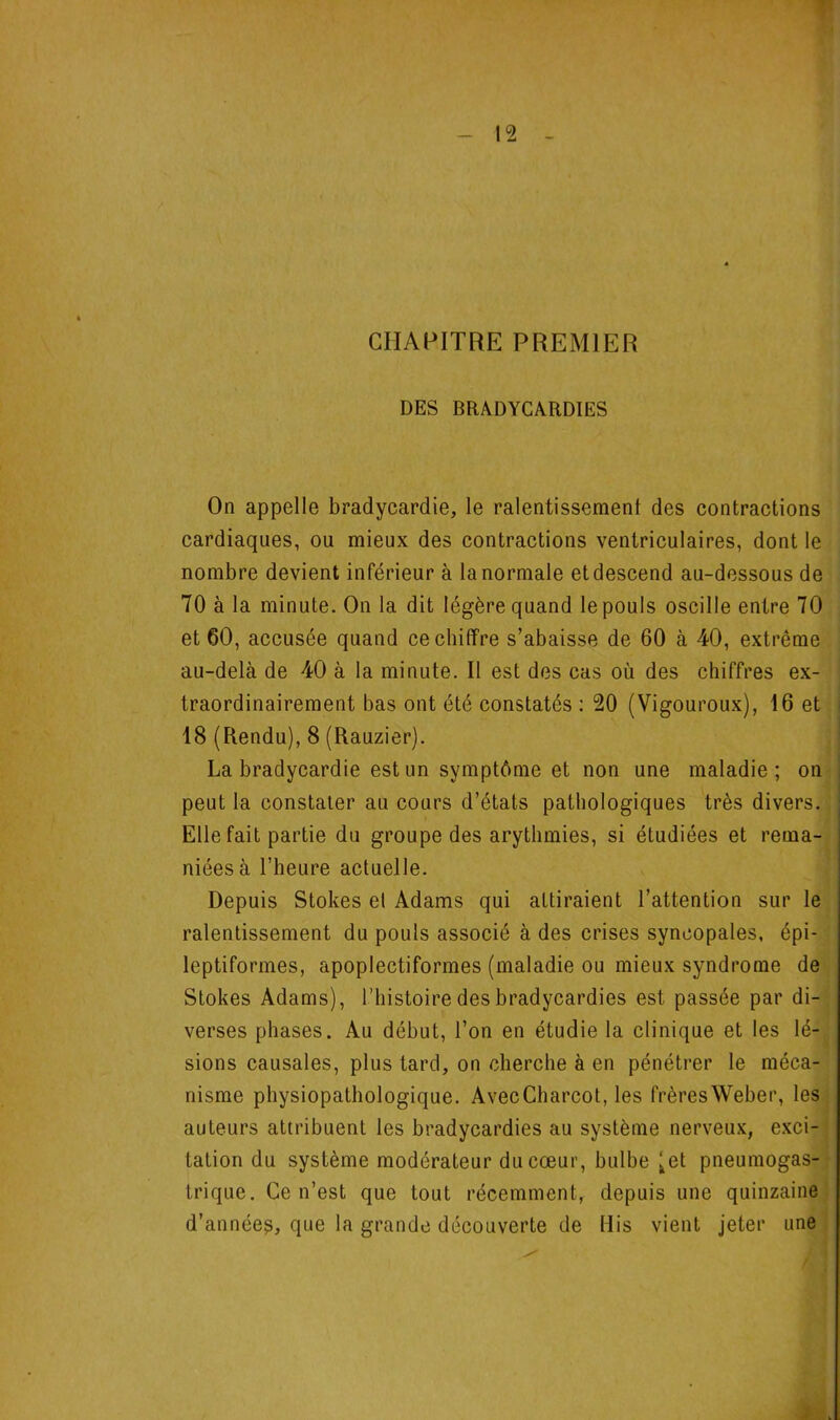 CHAPITRE PREMIER DES BRADYCARDIES On appelle bradycardie, le ralentissement des contractions'' cardiaques, ou mieux des contractions ventriculaires, dont le <| nombre devient inférieur à la normale et descend au-dessous de ;j - y t 70 à la minute. On la dit légère quand le pouls oscille entre 70^ et 60, accusée quand ce chiffre s’abaisse de 60 à 40, extrême'*! au-delà de 40 à la minute. Il est des cas où des chiffres ex- | traordinairement bas ont été constatés : 20 (Vigouroux), 16 et 18 (Rendu), 8 (Rauzier). La bradycardie est un symptôme et non une maladie; on peut la constater au cours d’états pathologiques très divers.’ Elle fait partie du groupe des arythmies, si étudiées et rema- niées à l’heure actuelle. - Depuis Stokes el Adams qui attiraient l’attention sur leji ralentissement du pouls associé à des crises syncopales, épi- ;J leptiformes, apoplectiformes (maladie ou mieux syndrome de Stokes Adams), l’histoire des bradycardies est passée par di- verses phases. Au début, l’on en étudie la clinique et les lé- sions causales, plus tard, on cherche à en pénétrer le méca- nisme physiopathologique. AvecCharcot, les frèresWeber, les. auteurs attribuent les bradycardies au système nerveux, exci-; tation du système modérateur du cœur, bulbe ^et pneumogas-^ trique. Ce n’est que tout récemment, depuis une quinzaine', d’année?, que la grande découverte de His vient jeter une ^