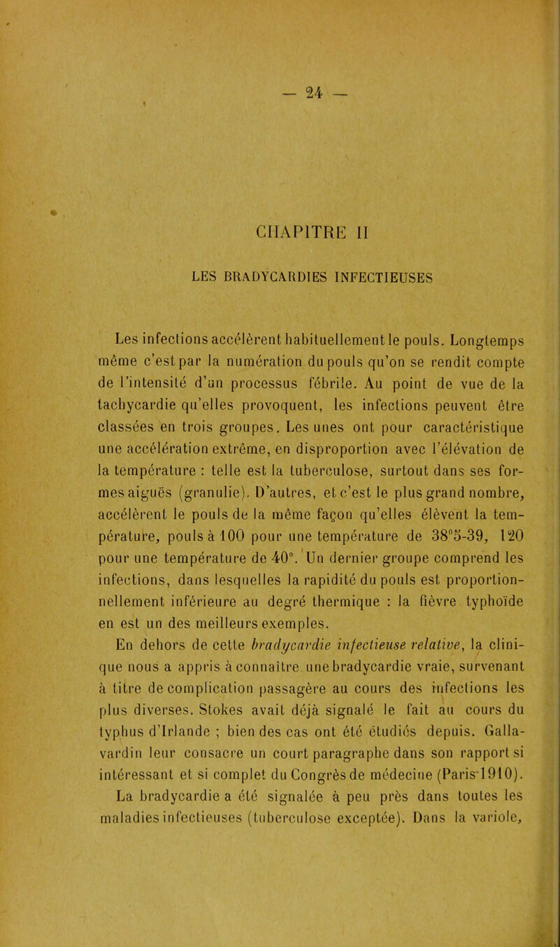 CHAPITRE H LES BRADYCARDIES INFECTIEUSES Les infections accélèrent habituellementle pouls. Longtemps même c’est par la numération du pouls qu’on se rendit compte de l’intensité d’un processus fébrile. Au point de vue de la tachycardie qu’elles provoquent, les infections peuvent être classées en trois groupes. Les unes ont pour caractéristique une accélération extrême, en disproportion avec l’élévation de la température : telle est la tuberculose, surtout dans ses for- mes aiguës (granulie). D’autres, et c’est le plus grand nombre, accélèrent le pouls de la même façon qu’elles élèvent la tem- pérature, pouls à 100 pour une température de 38®5-39, 120 pour une température de 40“.'Un dernier groupe comprend les infections, dans lesquelles la rapidité du pouls est proportion- nellement inférieure au degré tbermique : la fièvre typhoïde en est un des meilleurs exemples. En dehors de cette bradycardie infectieuse relative, la clini- que nous a appris à connaître une bradycardie vraie, survenant à titre de complication passagère au cours des infections les plus diverses. Stokes avait déjà signalé le fait au cours du typhus d’Irlande ; bien des cas ont été étudiés depuis. Galla- vardin leur consacre un court paragraphe dans son rapports! intéressant et si complet du Congrès de médecine (Paris'1910). La bradycardie a été signalée à peu près dans toutes les maladies infectieuses (tuberculose exceptée). Dans la variole,
