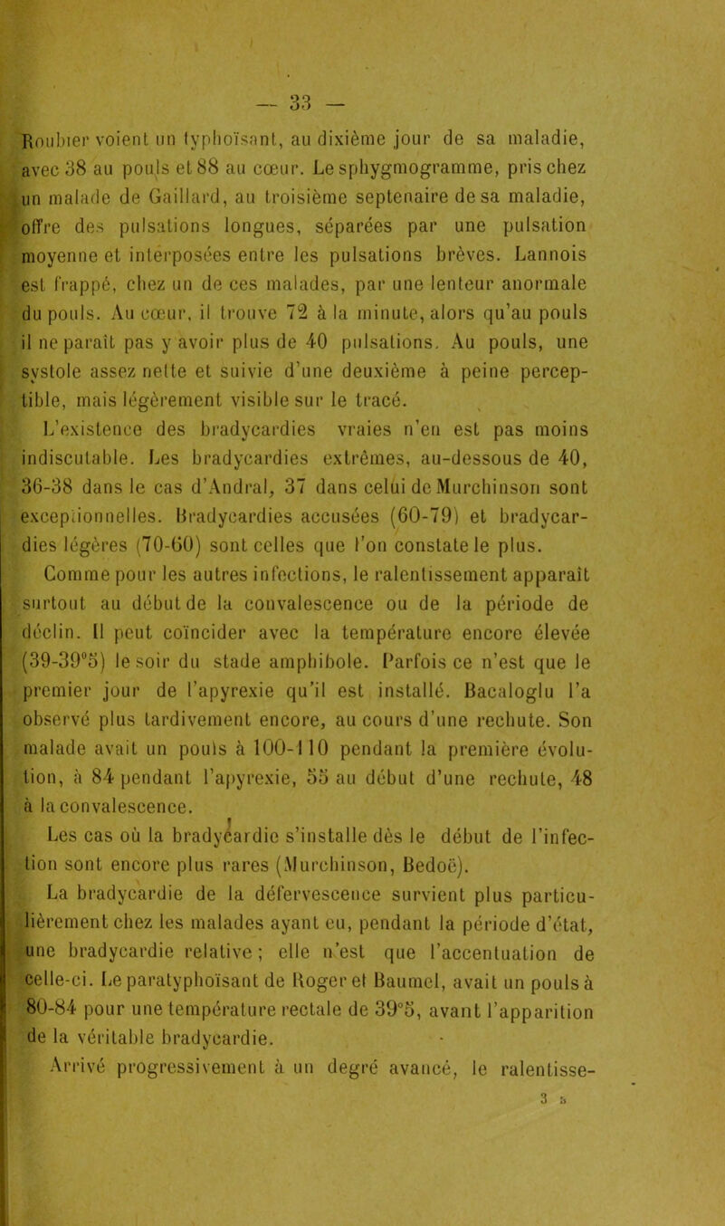 Roiibier voient un typhoïsant, au dixième jour de sa maladie, avec 38 au pouls et 88 au cœur. Le sphygmogramme, pris chez un malade de Gaillard, au troisième septénaire de sa maladie, offre des pulsations longues, séparées par une pulsation moyenne et interposées entre les pulsations brèves. Lannois est frappé, chez un de ces malades, par une lenteur anormale du pouls. vVu cœur, il trouve 73 à la minute, alors qu’au pouls il ne paraît pas y avoir plus de 40 pulsations. Au pouls, une systole assez nette et suivie d’une deuxième à peine percep- tible, mais légèrement visible sur le tracé. L’existence des bradycardies vraies n’en est pas moins indiscutable. Les bradycardies extrêmes, au-dessous de 40, 36-38 dans le cas d’Andral, 37 dans celui de Murcliinson sont excepiionnelles. Bradycardies accusées (60-79) et bradycar- dies légères (70-G0) sont celles que l’on constate le plus. Gomme pour les autres infections, le ralentissement apparaît surtout au début de la convalescence ou de la période de déclin. Il peut coïncider avec la température encore élevée (39-39®3) le soir du stade amphibole. Parfois ce n’est que le premier jour de l’apyrexie qu’il est installé. Bacaloglu l’a observé plus tardivement encore, au cours d’une rechute. Son malade avait un pouls cà 100-110 pendant la première évolu- tion, à 84 pendant l’apyrexie, 55 au début d’une rechute, 48 à la convalescence. Les cas où la bradycardie s’installe dès le début de l’infec- tion sont encore plus rares (Alurcbinson, Bedoë). La bradycardie de la défervescence survient plus particu- lièrement chez les malades ayant eu, pendant la période d’état, une bradycardie relative; elle n’est que l’accentuation de celle-ci. Le paratyphoïsant de Roger et Baumel, avait un pouls à 80-84 pour une température rectale de 39°5, avant l’apparition de la véritable bradycardie. Arrivé progressivement à un degré avancé, le ralentisse-