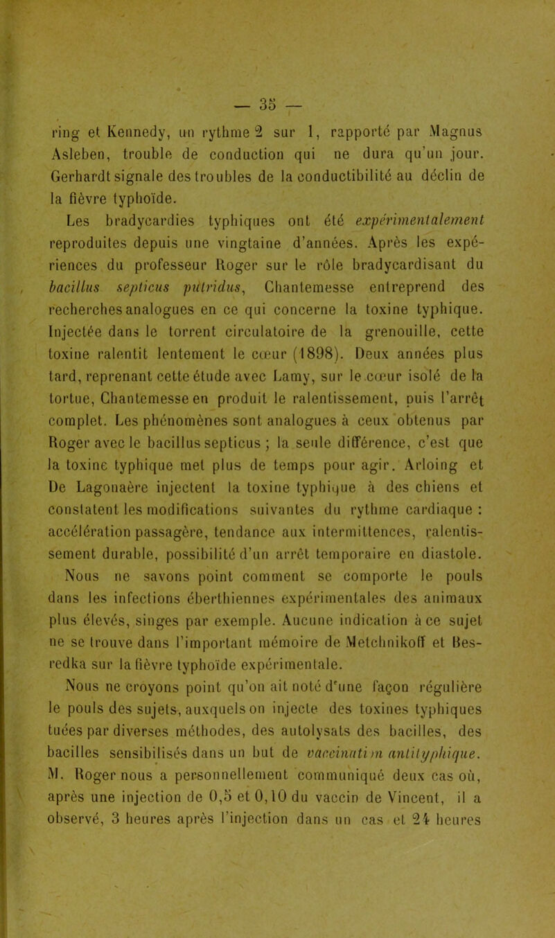 ring et Kennedy, un rythme 2 sur 1, rapporté par Magnus Asleben, trouble de conduction qui ne dura qu’un jour. Gerhardt signale des troubles de la conductibilité au déclin de la fièvre typhoïde. Les bradycardies typhiques ont été expérimentalement reproduites depuis une vingtaine d’années. Après les expé- riences du professeur Roger sur le rôle bradycardisant du bacillus septicus putridus, Chantemesse entreprend des recherches analogues en ce qui concerne la toxine typhique. Injectée dans le torrent circulatoire de la grenouille, cette toxine ralentit lentement le cœur (1898). Deux années plus tard, reprenant cette étude avec Lamy, sur le cœur isolé de la tortue, Chantemesse en produit le ralentissement, puis l’arrêt complet. Les phénomènes sont analogues à ceux obtenus par Roger avec le bacillus septicus ; la seule différence, c’est que la toxine typhique met plus de temps pour agir. Arloing et De Lagonaère injectent la toxine typhique cà des chiens et constatent les modifications suivantes du rythme cardiaque : accélération passagère, tendance aux intermittences, ralentis- sement durable, possibilité d’un arrêt temporaire en diastole. Nous ne savons point comment se comporte le pouls dans les infections éberthiennes expérimentales des animaux plus élevés, singes par exemple. Aucune indication à ce sujet ne se trouve dans l’important mémoire de Metchnikoff et Bes- redka sur la fièvre typhoïde expérimentale. Nous ne croyons point qu’on ait noté d'une façon régulière le pouls des sujets, auxquels on injecte des toxines typhiques tuées par diverses méthodes, des autolysats des bacilles, des bacilles sensibilisés dans un but de vacchidtirn anlilyphifjne. iM. Roger nous a per-sonnellement communiqué deux cas où, après une injection de 0,5 et 0,10 du vaccin de Vincent, il a observé, 3 heures après l’injection dans un cas et heures