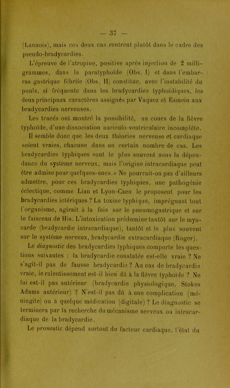 (Lannois), mais ces deux cas rentrent plutôt dans le cadre des pseudo-bradycardies. L’épreuve de l’atropine, positive après injection de *2 milli- grammes, dans la paratyphoïde (Obs. I) et dans l’embar- ras gastrique fébrile (Obs. Il) constitue, avec l’instabilité du pouls, si fréquente dans les bradycardies typhoïdiques, les deux principaux caractères assignés par Vaquez et Esmein aux bradycardies nerveuses. Les tracés ont montré la possibilité, au cours de la fièvre typhoïde, d’une dissociation auriculo-ventriculaire incomplète. 11 semble donc que les deux théories nerveuse et cardiaque soient vraies, chacune dans un certain nombre de cas. Les bradycardies typhiques sont le plus souvent sous la dépen- dance du système nerveux, mais l’origine intracardiaque peut être admise pour quelques-unes.» Ne pourrait-on pas d’ailleurs admettre, pour ces bradycardies typhiques, une pathogénie éclectique, comme Lian et Lyon-Caen le proposent pour les bradycardies ictériques ? La toxine typhique, imprégnant tout l’organisme, agirait à la fois sur le pneumogastrique et sur le faisceau de His. L’intoxication prédomine tantôt sur le myo- carde (bradycardie intracardiaque), tantôt et le plus souvent sur le système nerveux, bradycardie extracardiaque (Roger). Le diagjiostic des bradycardies typhiques comporte les ques- tions suivantes ; la bradycardie constatée est-elle vraie ? Ne s’agit-il pas de fausse bradycardie ? Au cas de bradycardie vraie, le ralentissement est-il bien dû à la fièvre typhoïde ? Ne lui est-il pas antérieur (bradycardie physiologique, Stokes Adams antérieur) ? N’est-il pas dû à une complication (mé- ningite) ou à quelque médication (digitale)? Le diagnostic se terminera par la recherche du mécanisme nerveux ou intracar- diaque de la bradycardie. Le pronostic dépend surtout du facteur cardiaque, l’état du