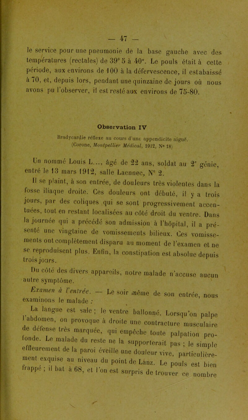 le service pour une pneumonie de la base gauche avec des températures (rectales) de 39” 5 à 40°. Le pouls était à cette période, aux environs de 100 à la défervescence, il estabaissé à 70, et, depuis lors, pendant une quinzaine de jours où nous avons pu l’observer, il est resté au<x environs de 73-80. Observation IV Bradycardie réflexe au cours d'une appendicite aigué. (Corone, Montpellier Médical, 1912, N» 18) Un nommé Louis L,.., âgé de 2-2 ans, soldat au 2° génie, entré le 13 mars 1912, salle Laennec, N” 2. Il se plaint, à son entrée, de douleurs très violentes dans la fosse iliaque droite. Ces douleurs ont débuté, il y a trois jours, par des coliques qui se sont progressivement accen- tuées, tout en restant localisées au côté droit du ventre. Dans la journée qui a précédé son admission à l’hôpital, il a pré- senté une vingtaine de vomissements bilieux. Ces vomisse- ments ont complètement disparu au moment de l’examen et ne se reproduisent plus. Enfin, la constipation est absolue depuis trois jours. Du côté des divers appareils, notre malade n'accuse aucun autre symptôme. Examen a Ventrée. — Le soir même de son entrée, nous examinons le malade ; La langue est sale ; le ventre ballonné. Lorsqu'on palpe I abdomen, on provoque à droite une contracture musculaire e delense très marquée, qui empêche toute palpation pro- onde. Le malade du reste ne la supporterait pas ; le simple eflleurement de la paroi éveille une douleur vive, particulière- raenl exqu.se au niveau du point de Lanz. Le pouls est bien