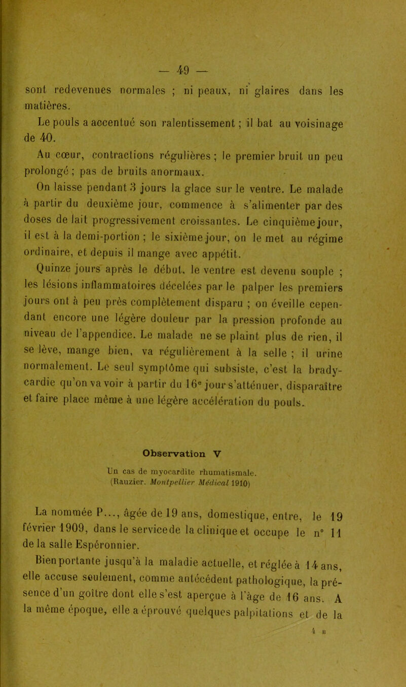 sont redevenues normales ; ni peaux, ni glaires dans les matières. Le pouls a accentué son ralentissement ; il bat au voisinage de 40. Au cœur, contractions régulières ; le premier bruit un peu prolongé ; pas de bruits anormaux. On laisse pendant 3 jours la glace sur le ventre. Le malade à partir du deuxième jour, commence à s’alimenter par des doses de lait progressivement croissantes. Le cinquième jour, il est à la demi-portion ; le sixième jour, on le met au régime ordinaire, et depuis il mange avec appétit. Quinze jours après le début, le ventre est devenu souple ; les lésions inflammatoires clécelees par le palper les premiers jours ont à peu près complètement disparu ; on éveille cepen- dant encore une légère douleur par la pression profonde au niveau de l’appendice. Le malade ne se plaint plus de rien, il se leve, mange bien, va régulièrement à la selle î il urine normalement. Le seul symptôme qui subsiste, c’est la brady- cardie qu on va voir à partir du 16® jour s’atténuer, disparaître et faire place même à une légère accélération du pouls. Observation V Ua cas de myocardite rhumatismale. (Rauzier. Montpellier Me'dical La nommée P..., âgée de 19 ans, domestique, entre, le 19 février 1909, dans le servicede la clinique et occupe le n° 11 de la salle Espéronnier. Bien portante jusqu’à la maladie actuelle, etrégléeà 14ans, elle accuse seulement, comme antécédent pathologique, la pré- sence d’un goitre dont elle s’est aperçue à l’àge de 16 ans. A la même époque, elle a éprouvé quelques palpitations et de la 4 B