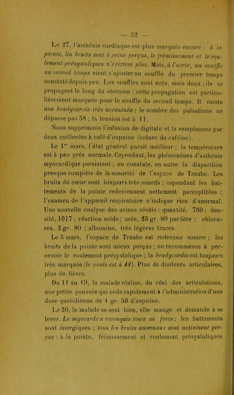 Le 27, l’aslhénie cardiaque est plus marquée encore : à la pointe, les bnt 'Hs sont à peine perçus, le Irémissement et le rou- lement préspsloliques n'existent plus. ^^\s,à l'aorte, un souffle au second temps y\en[ s’ujoulev'dii soutïle du premier temps constatédepuis peu. Les souffles sont nets, mais doux ; ils se propagent le long du sternum ; cette propagation est particu- lièrement marquée pour le soulfle du second temps. Il existe une bradycanlie très accentuée ; le nombre des pulsations ne dépasse pas 58 ; la tension est à î 1. Nous supprimons 1 infusion de digitale et la remplaçons pa^r deux cuillerées à café d’eupnine (iodure de caféine). Le l mars, l’état général paraît meilleur ; la température est à peu près normale. Cependant, les phénomènes d’asthénie myocardique persistent ; on constate, en outre la disparition presque complète de la sonorité de l’espace de Traube. Les bruits du cœur sont toujours très sourds ; cependant les bat- tements de la pointe redeviennent nettement perceptibles ; l’examen de l’appareil respiratoire n’indique rien d’anormal. Une nouvelle analyse des urines révèle: quantité, 750; den- sité, 1017 ; réaction acide; urée, 25 gr. 80 par litre ; chloru- res, 2 gr. 80 ; albumine, très légères traces. Le 5 mars, l’espace de Traube est redevenu sonore ; les bruits delà pointe sont mieux perçus ; on recommence à per- cevoir le roulement présystolique ; la bradycai'die est toujours très marquée (/é? pouls est à 48). Plus de douleurs articulaires, plus de fièvre. Du 11 au 19, la malade réalise, du côté des articulations, % une petite poussée qui cède rapidement à l’administration d’une dose quotidienne de 1 gr. 50 d’aspirine. Le 20, la malade se sent bien, elle mange et demande à se \e\er. Le myocarde a reconquis toute sa force: les battements sont énergiques ; tous les bruits anormaux sont nettement per- > eus : à la pointe, frémissemeut et roulement présystoliques