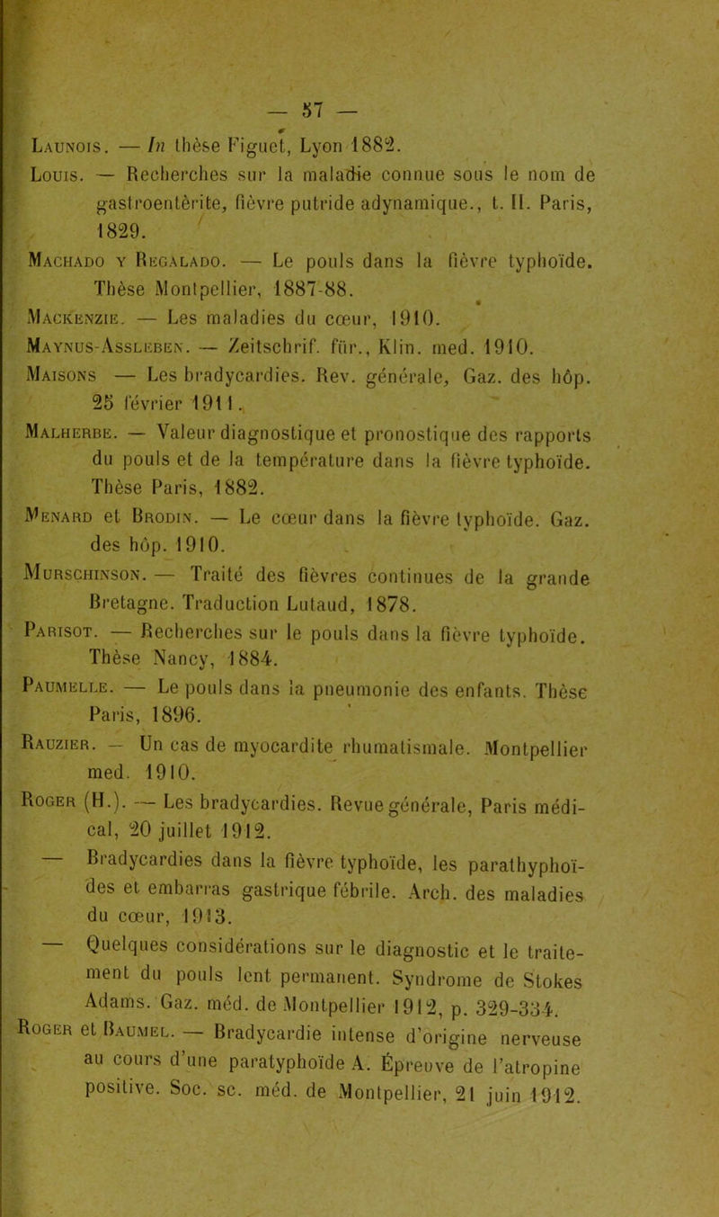 Launois. — In thèse Figiict, Lyon 188^2. Louis. — Recherches sur la maladie connue sous le nom de gastroentèrite, fièvi-e putride adynamique., t. II. Paris, 1829. Machado y Rkgalado. — Le pouls dans la fièvre typhoïde. Thèse Montpellier, 1887-88. Mackenzie. — Les maladies du cœur, 1910. Maynus-Assleben. — Zeitschrif. fur., Klin. rned. 1910. Maisons — Les bradycardies. Rev. générale. Gaz. des hôp. 25 février 1911. Malherbe. — Valeur diagnostique et pronostique des rapports du pouls et de la température dans la fièvre typhoïde. Thèse Paris, 1882. Ménard et Brodin. — Le cœur dans la fièvre typhoïde. Gaz. des hôp. 1910. Murschinson. — Traité des fièvres continues de la grande Bretagne. Traduction Lutaud, 1878. Parisot. — Recherches sur le pouls dans la fièvre typhoïde. Thèse Nancy, 1884. Paumelle. — Le pouls dans la pneumonie des enfants. Thèse Paris, 1896. Rauzier. — Un cas de myocardite rhumatismale. Montpellier med. 1910. Roger (H.). Les bradycardies. Revue générale, Paris médi- cal, 20 juillet 1912. Bradycardies dans la fièvre typhoïde, les parathyphoï- des et embarras gastrique fébrile. Arch. des maladies du cœur, 1913. — Quelques considérations sur le diagnostic et le traite- ment du pouls lent permanent. Syndrome de Stokes Adams. Gaz. méd. de Montpellier 1912, p. 329-334. Roger et Baumel. — Bradycardie intense d’origine nerveuse au cours d’une paratyphoïde A. Épreuve de l’atropine positive. Soc. sc. méd. de Montpellier, 21 juin 1912.