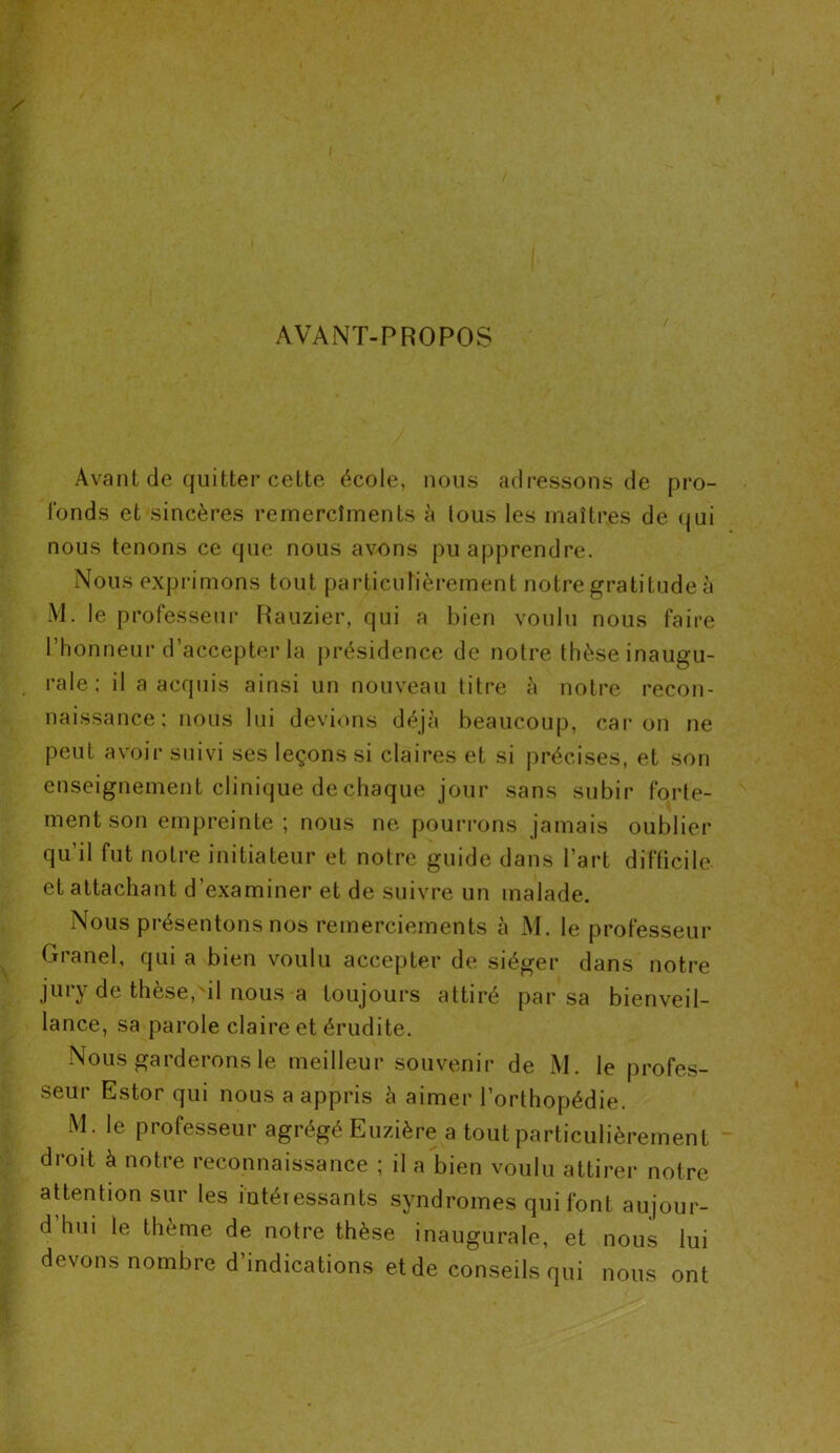 AVANT-PROPOS Avant de quitter cette école, nous adressons de pro- fonds et sincères remercîments à tous les maîtres de qui nous tenons ce que nous avons pu apprendre. Nous exprimons tout particulièrement notre gratitude à M. le professeur Rauzier, qui a bien voulu nous faire l’honneur d’accepter la présidence de notre thèse inaugu- rale; il a acquis ainsi un nouveau titre à notre recon- naissance; nous lui devions déjà beaucoup, car on ne peut avoir suivi ses leçons si claires et si précises, et son enseignement clinique de chaque jour sans subir forte- ment son empreinte ; nous ne pourrons jamais oublier qu’il fut notre initiateur et notre guide dans l’art difficile et attachant d’examiner et de suivre un malade. Nous présentons nos remerciements à M. le professeur Granel, qui a bien voulu accepter de siéger dans notre jury de thèse,'il nous a toujours attiré par sa bienveil- lance, sa parole claire et érudite. Nous garderons le meilleur souvenir de M. le profes- seur Estor qui nous a appris à aimer l’orthopédie. M. le professeur agrégé Euzière a tout particulièrement droit à notre reconnaissance ; il a bien voulu attirer notre attention sur les iutéressants syndromes qui font aujour- d’hui le thème de notre thèse inaugurale, et nous lui devons nombre d indications et de conseils qui nous ont