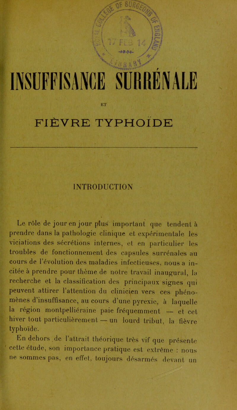 ET FIÈVRE TYPHOÏDE INTRODUCTION Le rôle de jour en jour plus important que tendent à prendre dans la pathologie clinique et expérimentale les viciations des sécrétions internes, et en particulier les troubles de fonctionnement des capsules surrénales au cours de l’évolution des maladies infectieuses, nous a in- citée à prendre pour thème de notre travail inaugural, la recherche et la classitication des principaux signes qui peuvent attirer l’attention du clinicien vers ces phéno- mènes d’insuffisance, au cours d’une pyrexie, à laquelle la région montpelliéraine paie fréquemment — et cet hiver tout particulièrement — un lourd tribut, la fièvre typhoïde. En dehors de l’attrait théorique très vif que présente ' cette étude, son importance pratique est extrême : nous ne sommes pas, en effet, toujours désarmés devant un