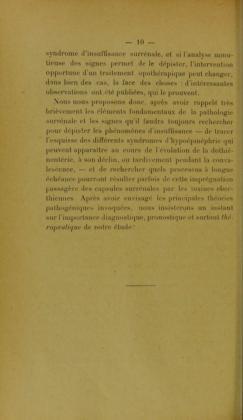 syndrome d’insuffisance surrénale, et si l’analyse minu- tieuse des signes permet de le dépister, l’intervention opportune d’un traitement opothérapique peut changer, dans bien des cas, la face des choses : d’intéressantes observations ont été publiées, qui le prouvent. Nous nous proposons donc, après avoir rappelé très brièvement les éléments fondamentaux de la pathologie surrénale et les signes qu’il faudra toujours rechercher pour dépister les phénomènes d’insuffisance — de tracer l’esquisse des différents syndromes d’hypoépinéphrie qui peuvent apparaître au cours de l’évolution de la dotliié- nentérie, à son déclin, ou tardivement pendant la conva- lescence, — et de rechercher quels processus à longue échéance pourront résulter parfois de cette imprégnation passagère des capsules surrénales par les toxines eber- thiennes. Après avoir envisagé les principales théories pathogéniques invoquées, nous insisterons un instant sur l’importance diagnostique, pronostique et surtout thé- rapeutique de notre étude.