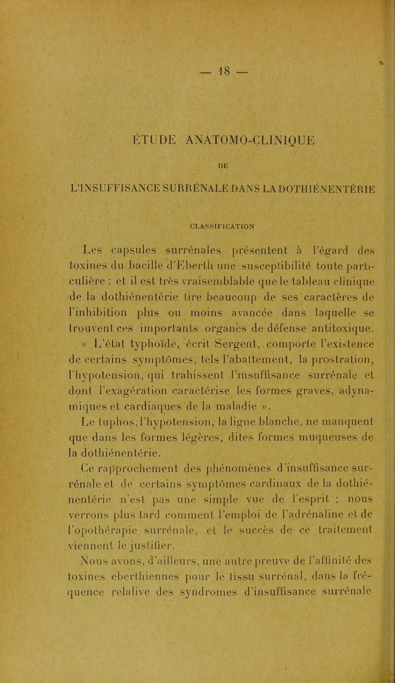 ETUDE ANATOMO-CLINIQUE DE L’INSUFFISANCE SURRÉNALE DANS LA DOTHIÉNENTÉRIE CLASSIFICATION Les capsules surrénales présentent à l’égard des toxines du bacille d’Eberth une susceptibilité toute parti- culière : et il est très vraisemblable que le tableau clinique de la dothiénentérie tire beaucoup de ses caractères de l’inhibition plus ou moins avancée dans laquelle se trouvent ces importants organes de défense antitoxique. « L’état typhoïde, écrit. Sergent,. comporte l’existence de certains symptômes, tels l’abattement, la prostration, l’hypotension, qui trahissent l’insuffisance surrénale et dont l’exagération caractérise les formes graves, adyna- miqueset cardiaques de la maladie ». Le tuphos, l’hypotension, la ligne blanche, ne manquent que dans les formes légères, dites formes muqueuses de la dothiénentérie. Ce rapprochement des phénomènes d'insuffisance sur- rénale et de certains symptômes cardinaux delà dothié- nentérie n’est pas une simple vue de l'esprit ; nous verrons plus tard comment l’emploi de l’adrénaline et de l’opothérapie surrénale, et le succès de ce traitement viennent le justifier. Nous avons, d’ailleurs, une autre preuve de l’affinité des toxines eberthiennes pour le tissu surrénal, dans la fré- quence relative des syndromes d’insuffisance surrénale