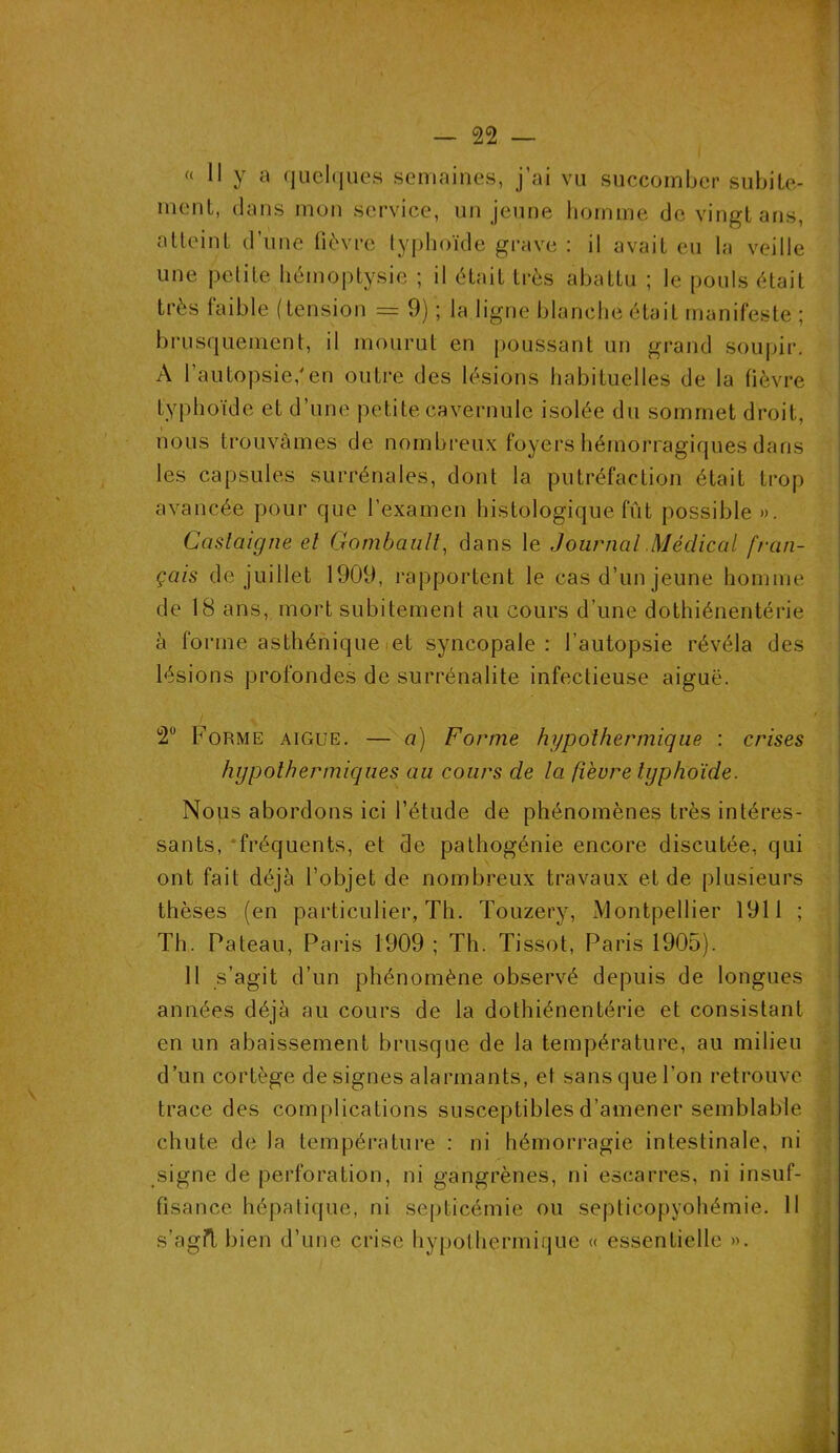 « Il y a quelques semaines, j’ai vu succomber subite- ment, dans mon service, un jeune homme de vingt ans, atteint d’une fièvre typhoïde grave : il avait eu la veille une petite hémoptysie ; il était très abattu ; le pouls était très faible (tension = 9) ; la ligne blanche étaiL manifeste ; brusquement, il mourut en poussant un grand soupir. A l’autopsie/en outre des lésions habituelles de la fièvre typhoïde et d’une petite cavernule isolée du sommet droit, nous trouvâmes de nombreux foyers hémorragiques dans les capsules surrénales, dont la putréfaction était trop avancée pour que l’examen histologique fût possible ». Caslaigne el Gombaiill, dans le Journal Médical fran- çais de juillet 1909, rapportent le cas d’un jeune homme de 18 ans, mort subitement au cours d’une dothiénentérie à forme asthénique et syncopale: l’autopsie révéla des lésions profondes de surrénalite infectieuse aiguë. 2° Forme aigue. — a) Forme hypothermique : crises hypolhermiques au cours de la fièvre typhoïde. Nous abordons ici l’étude de phénomènes très intéres- sants, fréquents, et de pathogénie encore discutée, qui ont fait déjà l’objet de nombreux travaux et de plusieurs thèses (en particulier, Th. Touzery, Montpellier 1911 ; Th. Pateau, Paris 1909 ; Th. Tissot, Paris 1905). 11 s’agit d’un phénomène observé depuis de longues années déjà au cours de la dothiénentérie et consistant en un abaissement brusque de la température, au milieu d’un cortège désignés alarmants, et sans que l’on retrouve, trace des complications susceptibles d’amener semblable chute de la température : ni hémorragie intestinale, ni signe de perforation, ni gangrènes, ni escarres, ni insuf- fisance hépatique, ni septicémie ou septicopyohémie. 11 s’agft bien d’une crise hypothermique « essentielle ».